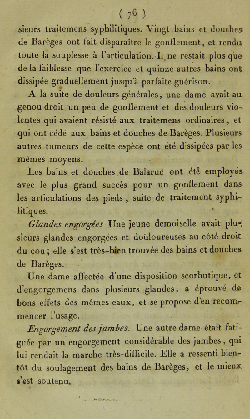 ( ?6 ) sieurs traîlemcns syphilitiques. Vingt bains et douches: de Barèges ont fait disparaître le gonflement, et rendu toute la souplesse à l’articulation. Il,ne restait plus que de la faiblesse que l’exercice et quinze autres bains ont dissipée graduellement jusqu’à parfaite guérison. A la suite de douleurs générales, une dame avait au genou droit un peu de gonflement et des,douleurs vio- lentes qui avalent résisté aux traitemens ordinaires, et qui ont cédé aux bains et douches de Barèges. Plusieurs autres tumeurs de cette espèce ont été; dissipées par les mêmes moyens. Les bains et douches de Balaruc ont été employés avec le plus grand succès pour un gonflement dans les articulations des pieds , suite de traitement syphi- litiques. Glandes engorgées Une jeune demoiselle avait plu-; sieurs glandes engorgées et douloureuses au côté droit du cou ^ elle s’est très-bien trouvée des bains et douches de Bai’èges. Une dame affectée d’une disposition scorbutique, et d’engorgemens dans plusieurs glandes, a éprouvé de bons effets des mêmes eaux, et se propose d’en recorUf- mencer l’usage. Engorgement des jambes. Une autre dame était fati- guée par un engorgement considérable des jambes, qui lui rendait la marche très-difficile. Elle a ressenti bien- tôt du soulagement des bains de Barèges, et le mieux s’est soutenu.