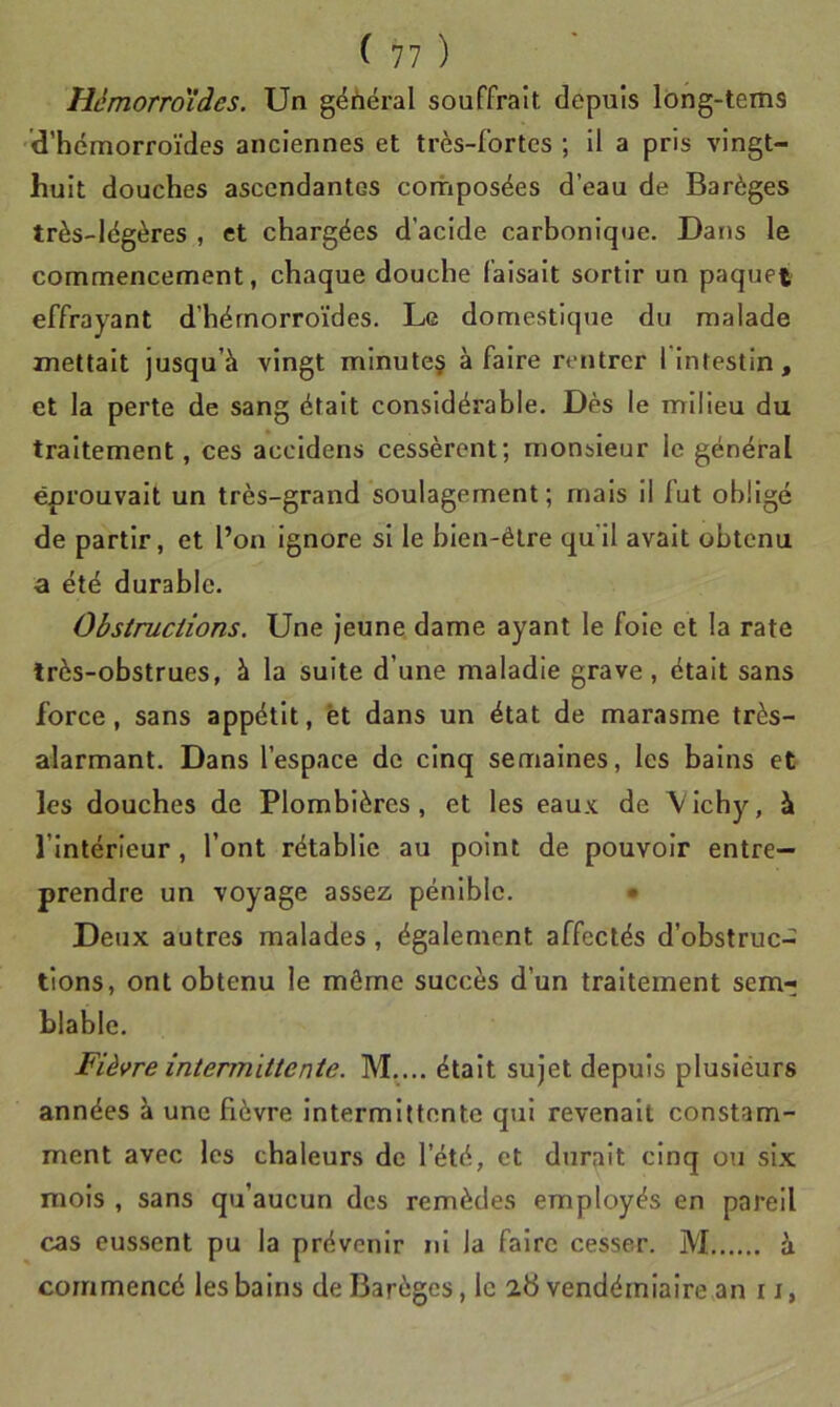 Hèmorroides. Un géhéi*al souffrait depuis lông-tems d’hémorroïdes anciennes et très-fortes ; il a pris vingt- huit douches ascendantes composées d’eau de Barèges très-légères , et chargées d’acide carbonique. Dans le commencement, chaque douche faisait sortir un paquet effrayant d’hémorroïdes. Le domestique du malade mettait jusqu’à vingt minute§ à faire rentrer 1 Intestin, et la perte de sang était considérable. Dès le milieu du traitement, ces accidens cessèrent; monsieur le général éprouvait un très-grand soulagement; mais il fut obligé de partir, et l’on ignore si le bien-être qu'il avait obtenu a été durable. Obstructions. Une jeune dame ayant le foie et la rate Irès-obstrues, à la suite d’une maladie grave, était sans force, sans appétit, et dans un état de marasme très- alarmant. Dans l’espace de cinq semaines, les bains et les douches de Plombières, et les eaux de V ichy, à l’Intérieur, l’ont rétablie au point de pouvoir entre- prendre un voyage assez pénible. • Deux autres malades, également affectés d’obstruc- tions, ont obtenu le môme succès d’un traitement sem- blable. Fièvre intermittente. M.... était sujet depuis plusieurs années à une fièvre intermittente qui revenait constam- ment avec les chaleurs de l’été, et durait cinq ou six mois , sans qu’aucun des remèdes employés en pareil cas eussent pu la prévenir ni la faire cesser. M à commencé les bains de Barèges, le 2b vendémiaire an r i,