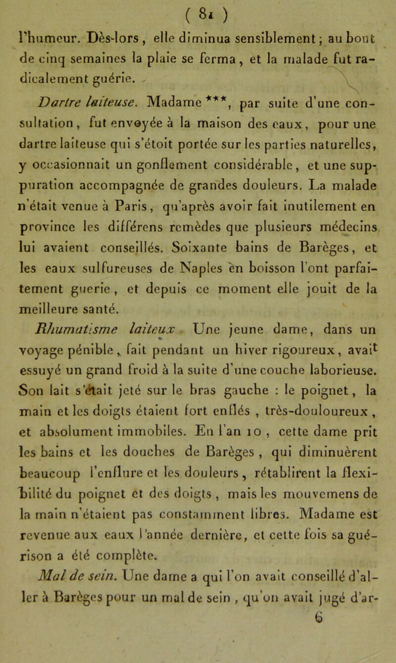 ( 8* ) l’humeur. Dès^lors, elle diminua sensiblement; au bout de cinq semaines la plaie se ferma, et la malade fut ra- dicalement guérie. - Dartre laiteuse. Madame ***, par suite d’une con- sultation, fut envoyée à la maison des eaux, pour une dartre laiteuse qui s’étoit portée sur les parties naturelles, y occasionnait un gonflement considérable, et une sup- puration accompagnée de grandes douleurs. La malade n’était venue à Paris, qu’après avoir fait inutilement en province les différons remèdes que plusieurs médecins lui avalent conseillés. Soixante bains de Barèges, et les eaux sulfureuses de Naples en boisson font parfai- tement guerle , et depuis ce moment elle jouit de la meilleure santé. Rhumatisme laiteux Une jeune dame, dans un voyage pénible ,, fait pendant un hiver rigoureux, aval^ essuyé un grand froid à la suite d’une couche laborieuse. Son lait s’értait jeté sur le bras gauche : le poignet, la main et les doigts étaient fort enflés , très-douloureux, et absolument immobiles. Eu l’an lo , cette dame prit les bains et les douches de Barèges , qui diminuèrent beaucoup l’enflure et les douleurs, rétablirent la flexi- bilité du poignet et des doigts, mais les mouvemens de la main n’étaient pas constamment libres. Madame est revenue aux eaux l’année dernière, et celte fois sa gué- rison a été complète. Mal de sein. Une dame a qui l’on avait conseillé d’al- ler à Barèges pour un mal de sein , qu’on avait jugé d’ar- G