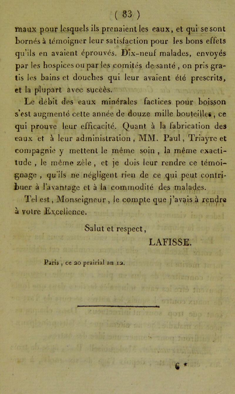tnaux pour lesquels ils prenaient les eaux, et qui se sont bornés à témoigner leur satisfaction pour les bons effets qu’ils en avaient éprouvés. Dix-neuf malades, envoyés par les hospices ou par les comités de santé , on pris gra- tis les bains et douches qui leur avalent été prescrits, et la plupart avec succès. Le débit des eaux minérales factices pour boisson s’est augmenté cette année de douze mille bouteilles, ce qui prouve leur efficacité. Quant à la fabrication des eaux et à leur administration, MM. Paul, Triayrc et compagnie y mettent le même soin , la même exacti- tude , le même zèle , et je dois leur rendre ce témoi- gnage , qu’ils ne négligent rien de ce qui peut contri- buer à l’avantage et à la commodité des malades. Tel est, Monseigneur , le compte que j’avais à rendra a votre Excellence. Salut et respect, LAFISSE. Paris , ce ao prairial an la. ü *