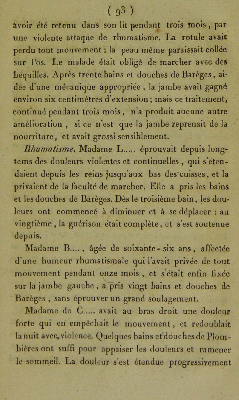 avoir été retenu dans son lit pendant trois mois , par une violente attaque de rhumatisme. La rotule avait perdu tout mouvement ; la peau même paraissait collée sur l’os. Le malade était obligé de marcher avec des béquilles. Après trente bains et douches de Barèges, ai- dée d’une mécanique appropriée , la jambe avait gagné environ six centimètres d’extension; mais ce traitement, continué pendant trois mois , n’a produit aucune autre amélioration , si ce n’est que la jambe reprenait de la nourriture, et avait grossi sensiblement. Rhumatisme. Madame L éprouvait depuis long- tems des douleurs violentes et continuelles , qui s’éten- daient depuis les reins jusqu’aux bas des'cuisses, et la privaient de la faculté de marcher. Elle a pris les bains et les douches de Barèges. Dès le troisième bain, les dou- leurs ont commencé à diminuer et à se déplacer : au vingtième , la guérison était complète, et s’est soutenue depuis. Madame B...., âgée de soixante-six ans, affectée d’une humeur rhumatismale qui l’avait privée de tout mouvement pendant onze mois , et s’était enfin fixée sur la jambe gauche, a pris vingt bains et douches de Barèges , sans éprouver un grand soulagement. Madame de C avait au bras droit une douleur forte qui en empêchait le mouvement, et redoublait la nuit avec» violence. Quelques bains etjdouches de Plom- bières ont suffi pour appaiser les douleurs et ramener le sommeil. La douleur s’est étendue progressivement