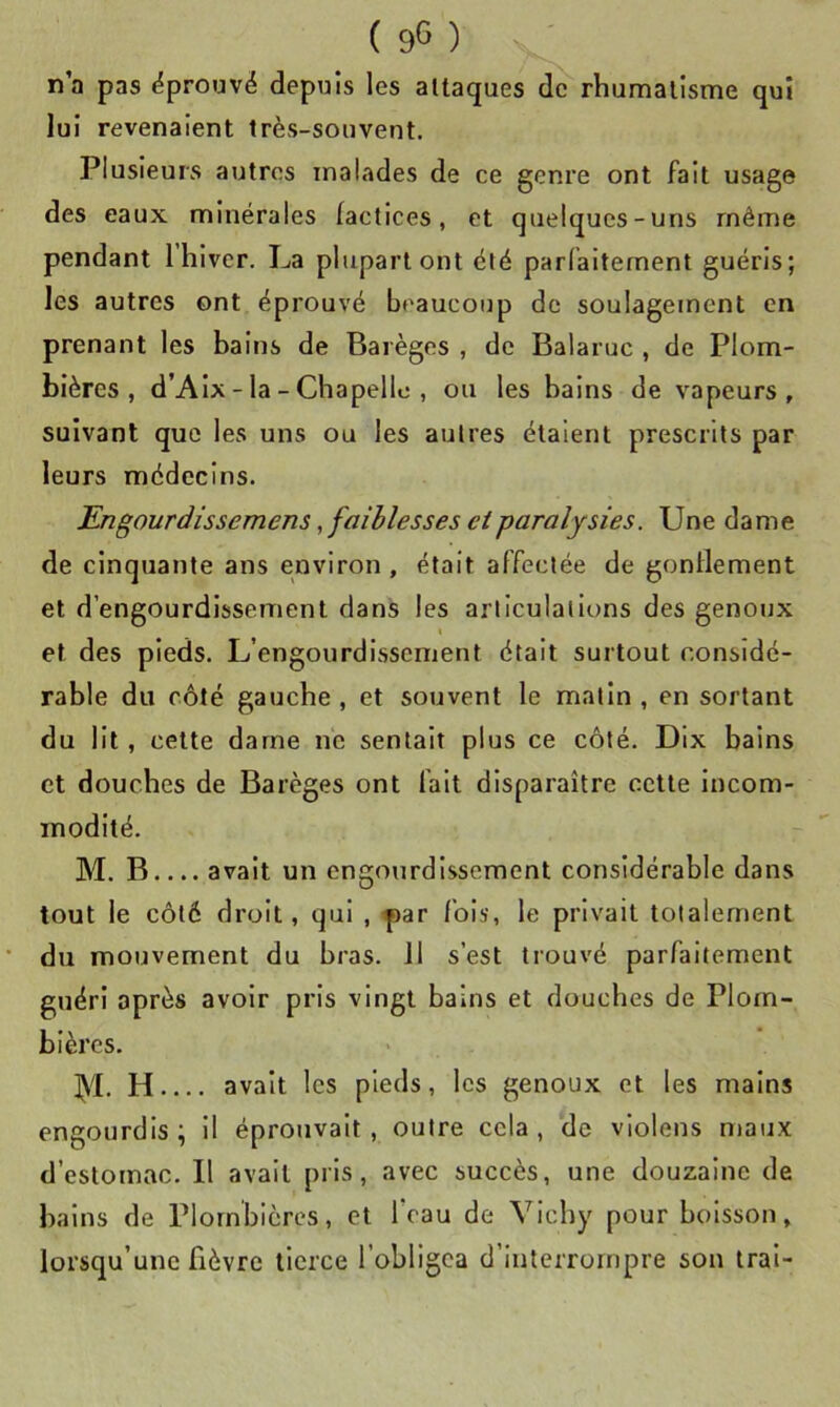 n’a pas ëprouvé depuis les attaques de rhumatisme qui lui revenaient très-souvent. Plusieurs autres malades de ce genre ont fait usage des eaux minérales factices, et quelques-uns même pendant 1 hiver. La plupart ont été parfaitement guéris; les autres ont éprouvé beaucoup de soulagement en prenant les bains de Barèges , de Balaruc , de Plom- bières , d’Aix-la-Chapelle, ou les bains de vapeurs, suivant que les uns ou les autres étalent prescrits par leurs médecins. Engourdissemens, faiblesses eiparalysies. Une dame de cinquante ans environ , était affectée de gonflement et d’engourdissement dans les articulations des genoux et des pieds. L’engourdissement était surtout considé- rable du côté gauche , et souvent le matin , en sortant du lit, cette dame ne sentait plus ce côté. Dix bains et douches de Barèges ont fait disparaître cette incom- modité. M. B avait un engourdissement considérable dans tout le côté droit, qui , far fois, le privait totalement du mouvement du bras. 11 s’est trouvé parfaitement guéri après avoir pris vingt bains et douches de Plom- bières. AL H avait les pieds, les genoux et les mains engourdis; il éprouvait, outre cela, de vlolens maux d’estomac. Il avait pris, avec succès, une douzaine de bains de Plombières, et feau de Vichy pour boisson, lorsqu’une fièvre tierce l’obligea d’interrompre son irai-