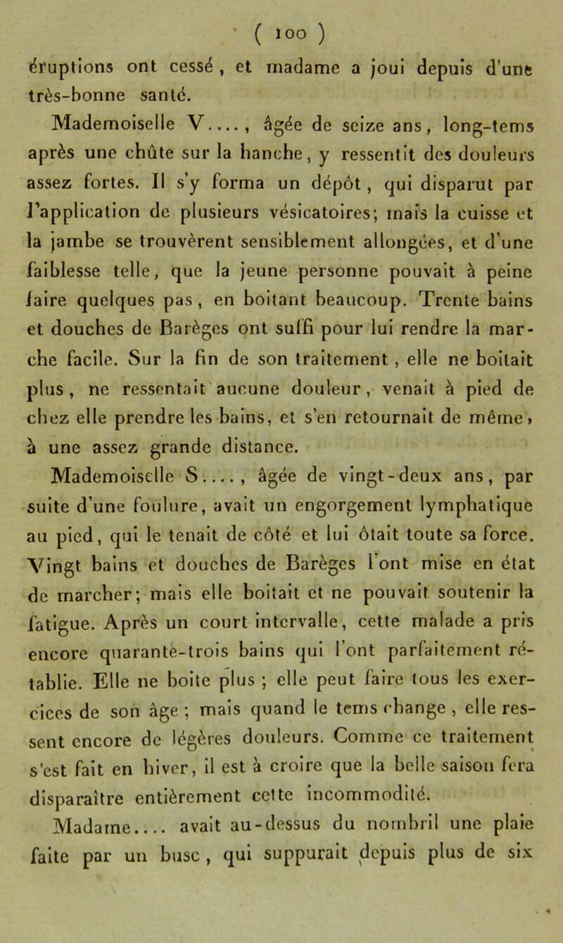 • ( lOO ) éruptions ont cessé , et madame a joui depuis d’une très-bonne santé. Mademoiselle V...., âgée de seize ans, long-tems après une chûte sur la hanche, y ressentit des douleurs assez fortes. Il s’y forma un dépôt, qui disparut par l’application de plusieurs vésicatoires; mais la cuisse et la jambe se trouvèrent sensiblement allongées, et d’une faiblesse telle, que la jeune personne pouvait à peine laire quelques pas, en boitant beaucoup. Trente bains et douches de Barèges ont suffi pour lui rendre la mar- che facile. Sur la fin de son traitement, elle ne boitait plus, ne ressentait aucune douleur, venait à pied de chez elle prendre les bains, et s’en retournait de même» à une assez grande distance. Mademoiselle S , âgée de vingt-deux ans, par suite d’une foulure, avait un engorgement lymphatique au pied, qui le tenait de côté et lui ôtait toute sa force. Vingt bains et douches de Barèges font mise en état de marcher; mais elle boitait et ne pouvait soutenir la fatigue. Après un court Intervalle, cette malade a pris encore quarante-trois bains qui l’ont parfaitement ré- tablie. Elle ne boite plus ; elle peut faire tous les exer- cices de son âge ; mais quand le tems change , elle res- sent encore de légères douleurs. Comme ce traitement s’est fait en hiver. Il est à croire que la belle saison fera disparaître entièrement cette incommodité. Madame avait au-dessus du nombril une plaie faite par un buse , qui suppurait depuis plus de six