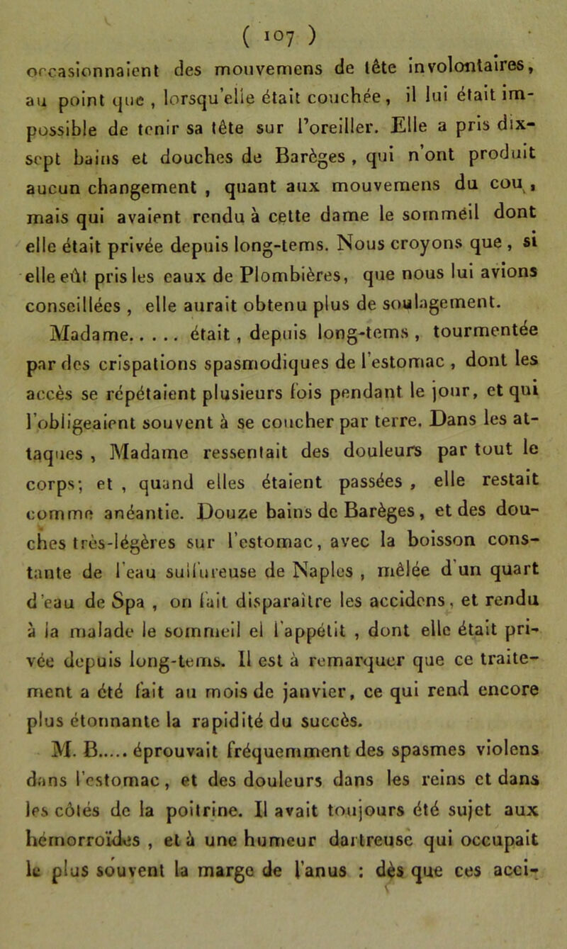 orcasionnalent des mouvernens de lête involontaires, au point que , lorsqu’elle était couchée, il lui était Im- possible de tenir sa tête sur l’oreiller. Elle a pris dix- sept bains et douches de Barèges , qui n’ont produit aucun changement , quant aux mouvernens du cou, mais qui avaient rendu à celte dame le sommeil dont elle était privée depuis long-tems. Nous croyons que , si elle eût pris les eaux de Plombières, que nous lui avions conseillées , elle aurait obtenu plus de soulagement. Madame était, depuis long-tems , tourmentée par des crispations spasmodiques de l’estomac , dont les accès se répétaient plusieurs fois pendant le jour, et qui l’obligeaient souvent à se coucher par terre. Dans les at- taques , Madame ressentait des douleurs par tout le corps; et , quand elles étaient passées , elle restait comme anéantie. Douze bains de Barèges, et des dou- ches très-légères sur l’estomac, avec la boisson cons- tante de l’eau suiiureuse de Naples , mêlée d un quart d’eau de Spa , on lait disparaître les accidens, et rendu à la malade le sommeil ei l’appétit , dont elle était pri- vée depuis long-tems. Il est à remarquer que ce traite- ment a été lait au mois de janvier, ce qui rend encore plus étonnante la rapidité du succès. M. B éprouvait fréquemment des spasmes violens dans l’estomac, et des douleurs dans les reins et dans les côtés de la poitrine. Il avait toujours été sujet aux hérnorroïdies , et ù une humeur dartreusê qui occupait le plus souvent la marge de l’anus : dès que ces acci-