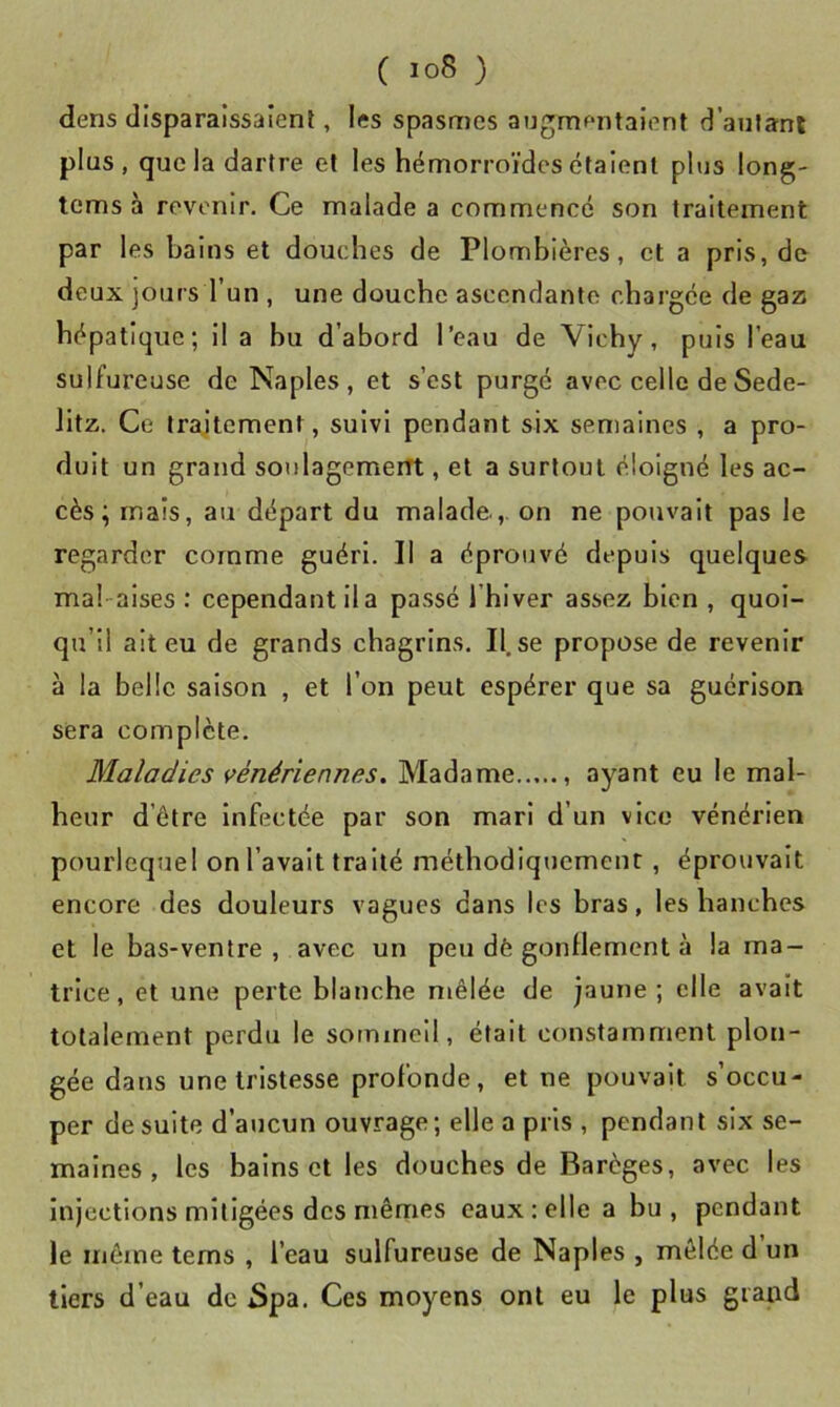 dens disparaissaient, les spasmes augmentaient d’anfani plus, que la dartre et les hémorroïdes étaient plus long- tems à revenir. Ce malade a commencé son traitement par les bains et douches de Plombières, et a pris, de deux jours l’un , une douche ascendante chargée de gaz hépatique; il a bu d’abord l’eau de Vichy, puis l’eau sulfureuse de Naples, et s’est purgé avec celle deSede- litz. Ce traitement, suivi pendant six semaines , a pro- duit un grand soulagemerTt, et a surtout éloigné les ac- cès ; mais, au départ du malade,, on ne pouvait pas le regarder comme guéri. II a éprouvé depuis quelques mal-aises : cependant lia passé l’hiver assez bien , quoi- qu’il ait eu de grands chagrins. Il.se propose de revenir à la belle saison , et l’on peut espérer que sa guérison sera complète. Maladies vénériennes. Madame ayant eu le mal- heur d’être infectée par son mari d’un vice vénérien pourlequel on l’avait traité méthodiquemeur, éprouvait encore des douleurs vagues dans les bras, les hanches et le bas-ventre, avec un peu dè gonflement à la ma- trice, et une perte blanche mêlée de jaune; elle avait totalement perdu le sommeil, était constamment plon- gée dans une tristesse profonde, et ne pouvait s’occu- per de suite d’aucun ouvrage; elle a pris , pendant six se- maines , les bains et les douches de Barèges, avec les injections mitigées des mêmes eaux; elle a bu, pendant le même tems , l’eau sulfureuse de Naples , mêlée d un tiers d’eau de Spa. Ces moyens ont eu le plus grand