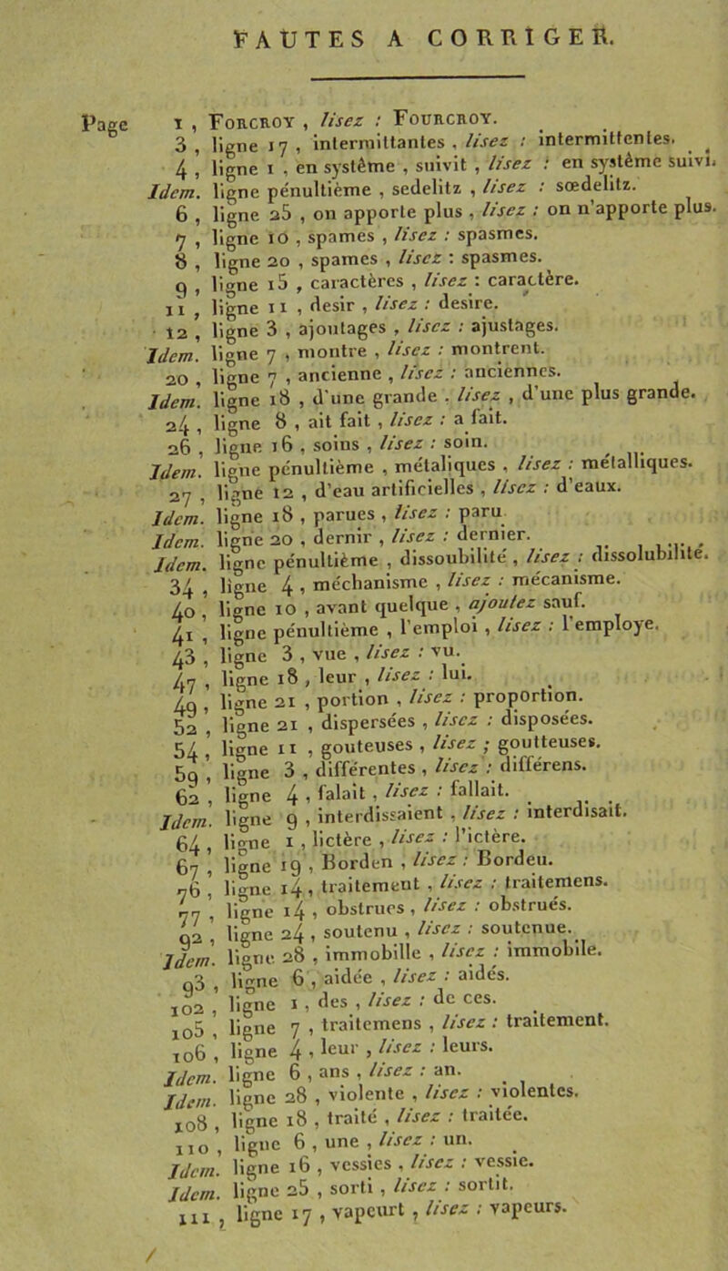 ÎFAUTES A CORRIGEE. Rage 3, 4, Idem. 6, 7 » 8, 9 1 11 , 12 , Idem. 20 , Idem. 2-4 , 26, Idem. 27 - Idem. Idem. Idem. 34, 40 , 41 1 43 1 4? ’ 49’ 52, 54, 5g , 62 , Idem. 64, 67 , 76, 77 ’ 92’ Idem. 9^ ’ 102 , io5 , T 06 , Idem. Idem. 108 , 110 , Idem. Idem. 111 , Foucroy , lisez ; Fourckoy. ligne 17, inlerniiltantes . lisez 1 intermittenles. ^ ^ ligne I , en système , suivit , lisez ! en système suivi. ligne pénultième , sedelitz , lisez : sœdelitz. ligne 28 , on apporte plus , lisez : on n’apporte plus. ligne 10 , spames , lisez : spasmes. ligne 20 , spames , lisez ; spasmes. liane i5 , caractères , lisez : caractère. 11 , désir ï lisez . desire. ligne 3 , ajoutages , lisez ; ajustages, lione 7 , montre , lisez : montrent, ligne 7 , ancienne , lisez : anciennes, ligne 18 , d une grande . lisez , d’une plus grande, ligne 8 , ait fait , lisez : a fait, ligne 16 , soins , lisez : soin. ligne pénultième , métaliques , lisez : métalliques, liç’ne 12 , d’eau artificielles . lisez . d eaux, ligne 18 , parues , lisez : paru ligne 20 , dernir , lisez ; dernier. , , .i- « ligne pénultième , dissoubilité , lisez : dissolubilite. ligne 4 , méchanisme , lisez : mécanisme, ligne 10 , avant quelque , ajoutez sauf, ligne pénultième , l’emploi , lisez : 1 employé, ligne 3 , vue , lisez : vu. ligne 18 , leur , lisez : lui. ^ ligne 21 , portion , lisez : proportion, ligne 21 , dispersées , lisez : disposées, ligne II , goûteuses , lisez ; goutteuses, ligne 3 , différentes , lisez'; différens. ligne 4 , falait , Usez ; fallait, ligne 9 , Interdissaient , lisez ; interdisait, ligne I , lictère , Usez ; l’ictère, ligne 19 , Borden , lisez ; Bordeu. ligne i4 , traitement , lisez ; traitemens. ligne i4 , obstrues , lisez : obstrués, ligne 24 , soutenu , Usez : soutenue, ligne. 28 , immobille , Usez ; immobile, liane 6 , aidée , lisez ; aidés, ligne I , des , lisez : de ces. ligne 7 , traitemens , lisez : traitement, ligne 4 , leur , lisez : leurs, ligne 6 , ans , lisez ; an. ligne 28 , violente , lisez ; violentes, ligne 18 , traité , lisez ; traitée, ligue 6 , une , lisez ; un. ligne 16 , vessies , lisez ; vessie, ligne 2S f sorti ^ lisez ; sortit, ligne 17 , vapeurt ^ lisez : vapeurs. /