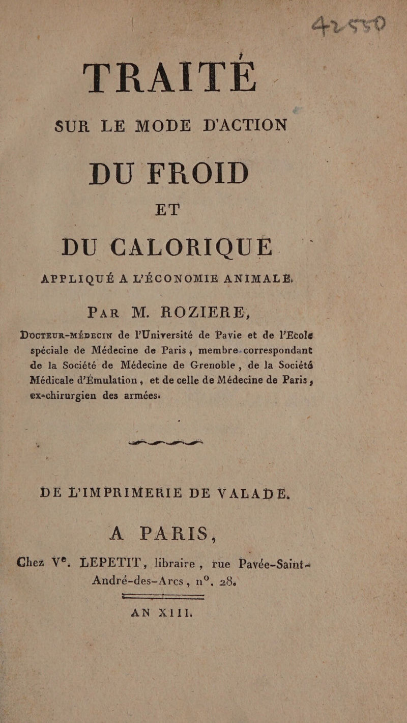 TRAITÉ SUR LE MODE D'ACTION DU FROID | ET DU CALORIQUÉE APPLIQUÉ À L'ÉCONOMIE ANIMALE, Par M. ROZIERE, Docreur-MépecIN de l’Université de Pavie et de l’Etole spéciale de Médecine de Paris, membre-correspondant de la Société de Médecine de Grenoble, de la Société Médicale d’Émulation, et de celle de Médecine de Paris, ex-chirurgien des armées: DE L’IMPRIMERIE DE VALADE. A PARIS, Chez V°, LEPETIT, libraire, tue Pavée-Saint2 André-des-Arcs, n°, 28, Ç EE DRE LU SE Et car AN XIII
