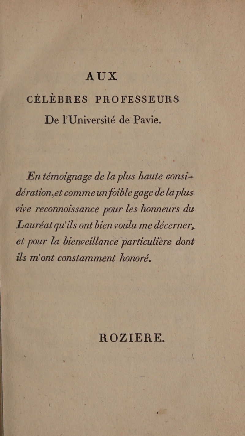 AUX CÉLÈBRES PROFESSEURS De l’Université de Pavie. ÆEn témoignage de la plus haute consi- dération,et comme un foible gage de la plus vive reconnoissance pour les honneurs du Lauréat qu'ils ont bien voulu me décerner, et pour la bienveillance particulière dont ils m'ont constamment honoré. ROZIERE,