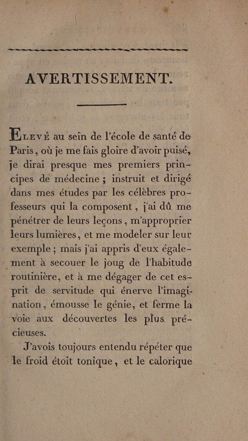 \ AVERTISSEMENT. Erevé au sein de l’école de santé de Paris, où je me fais gloire d’avoir puisé, je dirai presque mes premiers prin- cipes de médecine ; instruit et dirigé dans mes études par les célèbres pro- fesseurs qui la composent , j'ai dû me pénétrer de leurs leçons, m’approprier leurs lumières, et me modeler sur leur exemple ; mais j'ai appris d'eux égale- ment à secouer le joug de l'habitude routinière, et à me dégager de cet es- prit de servitude qui énerve l’imagi- nation, émousse le génie, et ferme la voie aux découvertes les plus pré- cieuses. J’avois toujours entendu répéter que 1e froid étoit tonique, et le calorique