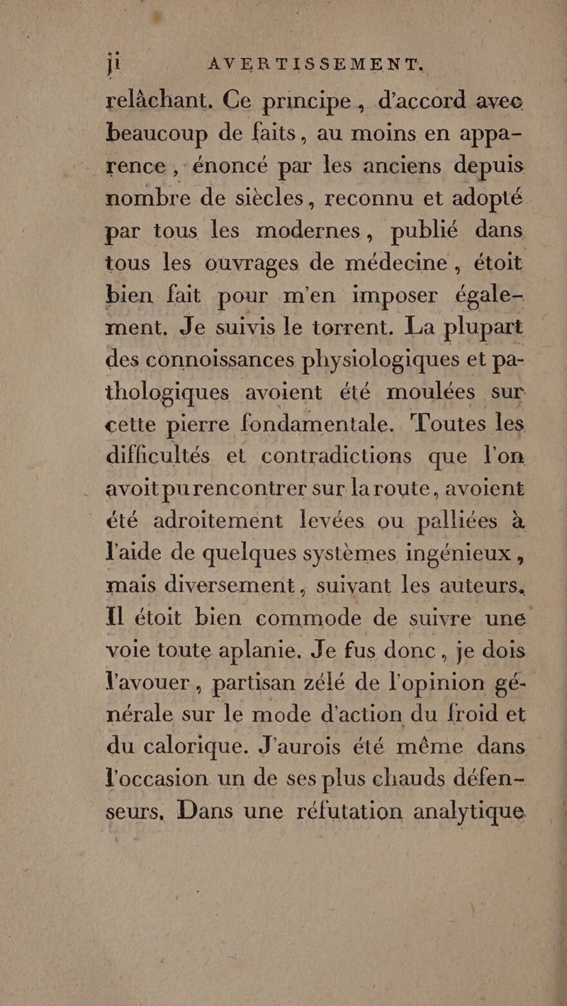 relâchant. Ce principe, d'accord avec beaucoup de faits, au moins en appa- rence , énoncé par les anciens depuis nombre de siècles, reconnu et adopté par tous les modernes, publié dans tous les ouvrages de médecine, étoit bien fait pour m'en imposer égale- ment. Je suivis le torrent. La plupart des connoissances physiologiques et pa- thologiques avoient été moulées sur cette pierre fondamentale. Toutes les difficultés et contradictions que l'on avoitpurencontrer sur la route, avoient été adroitement levées ou palliées à l'aide de quelques systèmes ingénieux, mais diversement, suivant les auteurs. {Il étoit bien commode de suivre une voie toute aplanie. Je fus donc, je dois l'avouer, partisan zélé de l'opinion gé- nérale sur le mode d'action du froid et du calorique. J'aurois été même dans l'occasion un de ses plus chauds défen- seurs, Dans une réfutation analytique