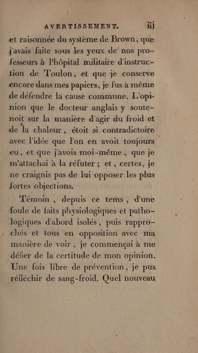 | AVERTISSEMENT, ‘äüi) et raisonnée du système de Brown, que j'avais faite sous les yeux de nos pro- fesseurs à l'hôpital militaire d'mstruc- tuon de Toulon, et que je conserve encore dans mes papiers, je fus à même de défendre la cause commune. L’opi- nion que le docteur anglais y soute- noit sur la manière d'agir du froid et de la chaleur, étoit si contradictoire avec l'idée que l'on en avoit toujours eu, et que j'avois moi-même, que je n’attachai à la réfuter ; et, certes, je ne craignis pas de lui opposer les plus fortes objections. Témoin , depuis ce tems, d'une foule de faits physiologiques et patho- logiques d'abord isolés, puis rappro- chés et tous en opposition avec ma manière de voir, je commençai à me défier de la certitude de mon opinion. Une fois libre de prévention, je pus réfléchir de sang-froid. Quel nouveau