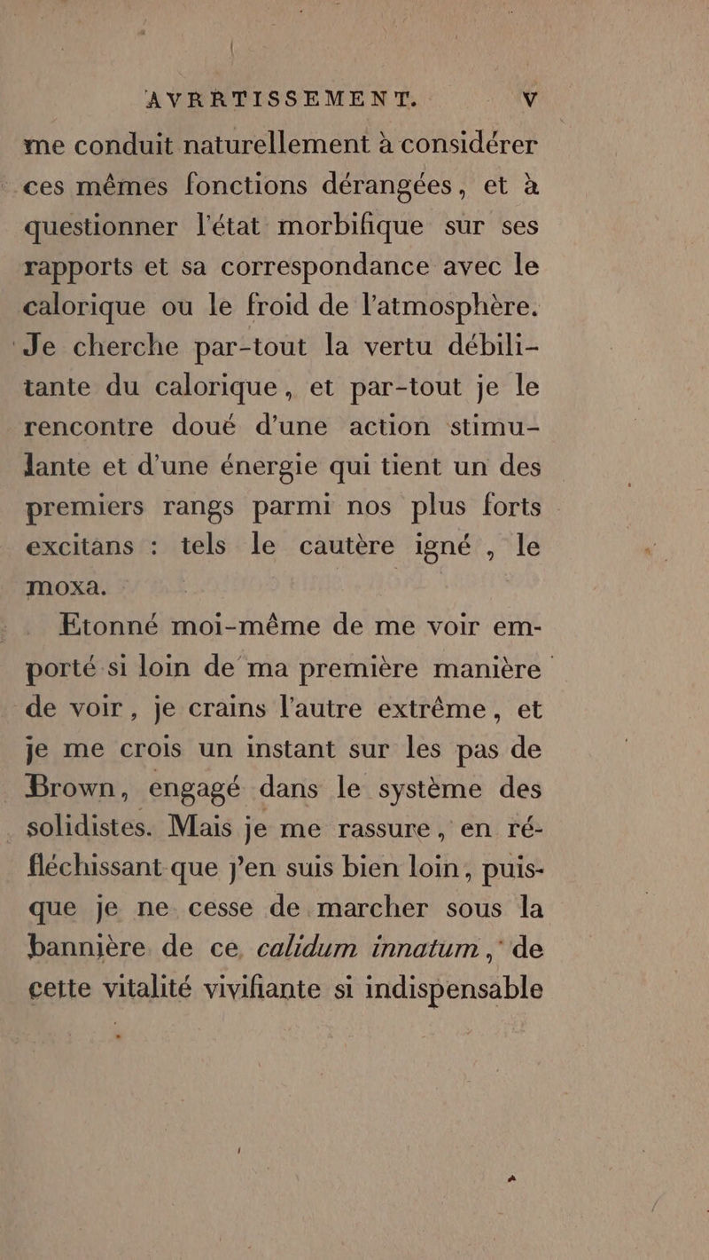 | AVRRTISSEMENT. \'4 me conduit naturellement à considérer ces mêmes fonctions dérangées, et à questionner l'état morbifique sur ses rapports et sa correspondance avec le calorique ou le froid de l'atmosphère. Je cherche par-tout la vertu débili- tante du calorique, et par-tout je le rencontre doué d’une action stimu- lante et d’une énergie qui tient un des premiers rangs parmi nos plus forts excitans : tels le cautère igné , le mOXA. | Etonné moi-même de me voir em- porté si loin de ma première manière de voir, je crains l’autre extrême, et je me crois un instant sur les pas de Brown, engagé dans le système des solidistes. Mais je me rassure, en ré- fléchissant que jen suis bien loin, puis- que je ne cesse de marcher sous la bannière de ce, calidum innatum ,' de cette vitalité vivifiante si indispensable