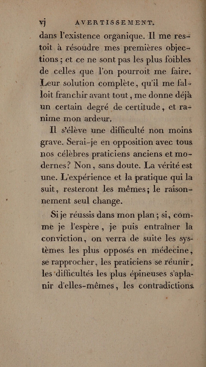 dans l’existence organique. Il me res- toit. à résoudre mes premières objec- tions ; et ce ne sont pas les plus foibles de celles que l’on pourroit me faire. Leur solution complète, qu'il me fal. loit franchir avant tout , me donne déjà un certain degré de certitude, et ra- nime mon ardeur. Il s'élève une difficulté non moins grave. Serai-je en opposition avec tous nos célèbres praticiens anciens et mo- dernes? Non, sans doute. La vérité est une. L'expérience et la pratique qui la suit, resteront les mêmes; le raison- nement seul change. Sije réussis dans mon plan; si, com- me je l'espère, je puis entrainer la ièmes les plus opposés en médecine, se rapprocher, les praticiens se réunir, les ‘difficultés les plus épineuses s’apla- nir d'elles-mêmes, les contradictions UE
