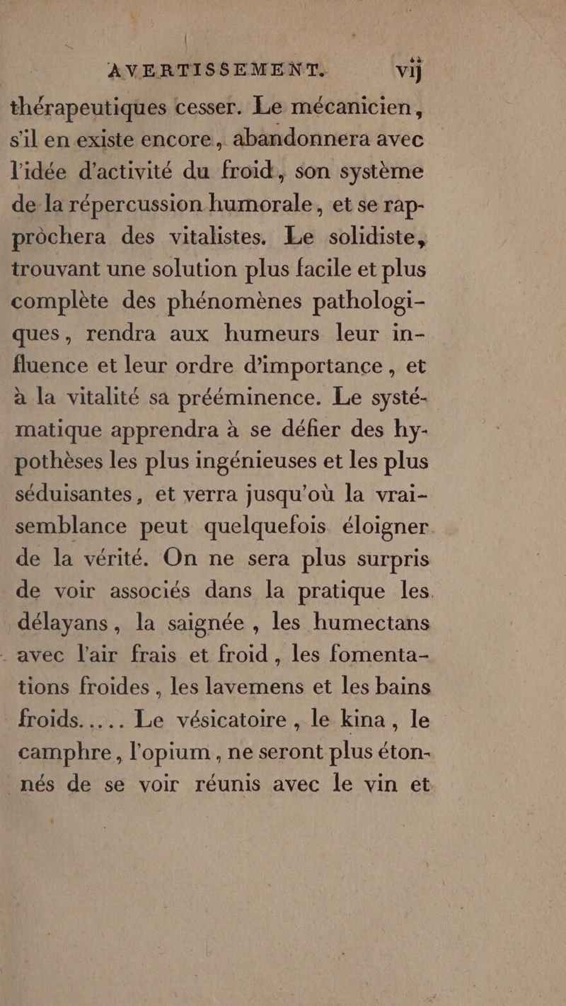 | AVERTISSEMENT. vi] thérapeutiques cesser. Le mécanicien, s'il en existe encore, abandonnera avec l'idée d'activité du froid, son système dela répercussion humorale, et se rap- prôchera des vitalistes. Le solidiste, trouvant une solution plus facile et plus complète des phénomènes pathologi- ques, rendra aux humeurs leur in- fluence et leur ordre d'importance, et à la vitalité sa prééminence. Le systé- matique apprendra à se défer des hy- pothèses les plus ingénieuses et les plus séduisantes, et verra jusqu'où la vrai- semblance peut quelquefois éloigner de la vérité. On ne sera plus surpris de voir associés dans la pratique les délayans, la saignée , les humectans . avec l'air frais et froid , les fomenta- tions froides , les lavemens et les bains froids. .... Le vésicatoire , le kina, le camphre, l'opium , ne seront plus éton- _ nés de se voir réunis avec le vin et