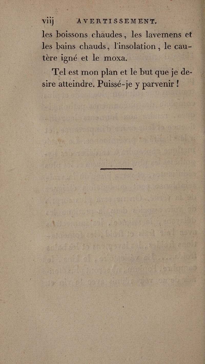 les boissons chaudes, les lavemens et les bains chauds, l'insolation , le cau- tère igné et le moxa. Tel est mon plan et le but que je de- sire atteindre, Puissé-je y parvenir !