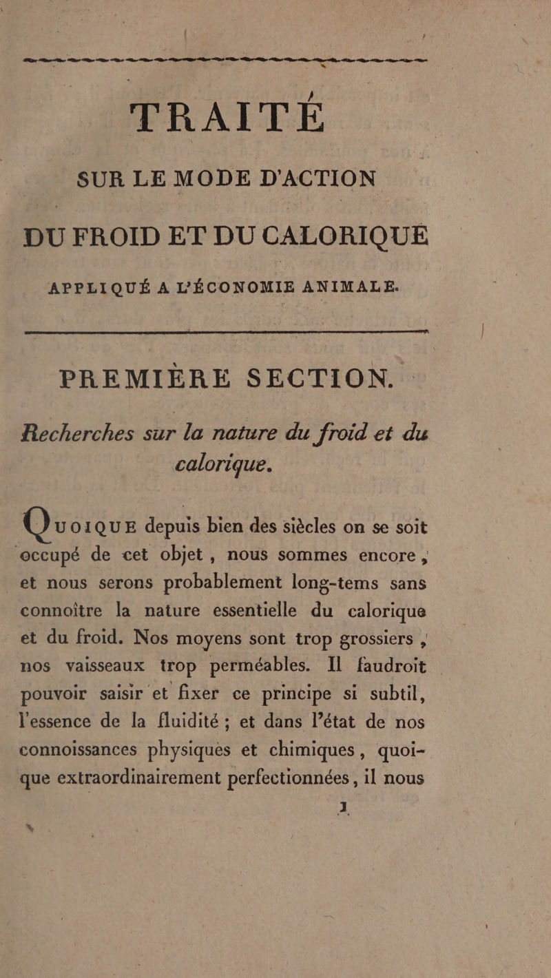 | ! ” « “ / TRAITE SUR LE MODE D'ACTION DU FROID ET DU CALORIQUE APPLIQUÉ A L'ÉCONOMIE ANIMALE. PREMIÈRE SECTION... Recherches sur la nature du froid et du calorique. Qu OIQUE depuis bien des siècles on se soit occupé de cet objet, nous sommes encore, et nous serons probablement long-tems sans connoître la nature essentielle du calorique et du froid. Nos moyens sont trop grossiers , nos vaisseaux trop perméables. Il faudroit pouvoir saisir et fixer ce principe si subtil, l'essence de la fluidité ; et dans l’état de nos connoiïssances physiques et chimiques, quoi- que extraordinairement perfectionnées , il nous 3 \ .