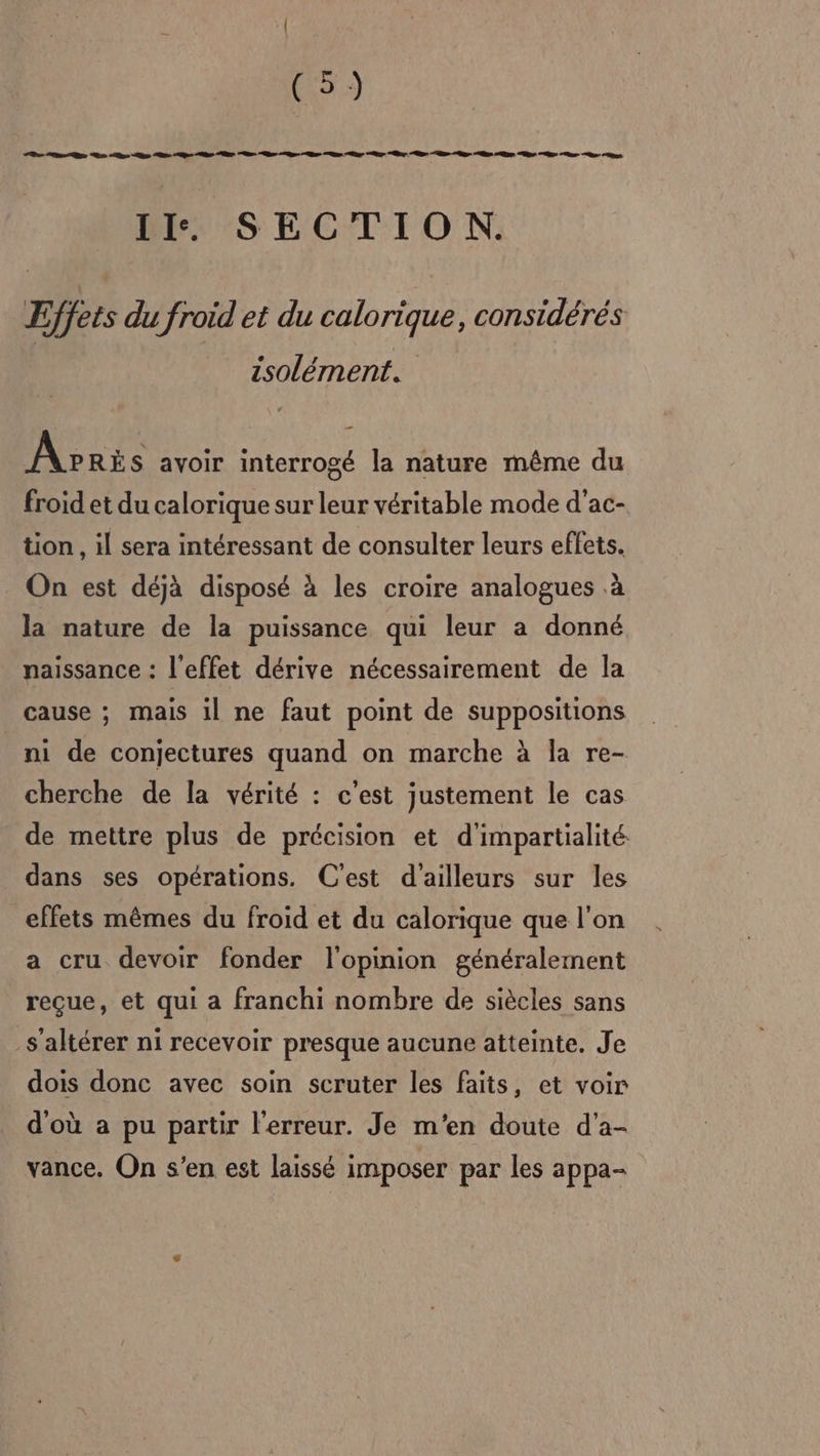 [ex Le, LB Ge Le pe en pe ar &gt; Be RD Qu nr RE Ge “&gt; Ge Ce he &gt; ur “ue ns II. SECTION. Effets du froid et du calorique, considérés isolément. Apris avoir interrogé la nature même du froid et du calorique sur leur véritable mode d'ac- tion, il sera intéressant de consulter leurs effets. On est déjà disposé à les croire analogues .à la nature de la puissance qui leur a donné naissance : l'effet dérive nécessairement de la cause ; mais il ne faut point de suppositions ni de conjectures quand on marche à la re- cherche de la vérité : c'est justement le cas de mettre plus de précision et d'impartialité dans ses opérations. C'est d'ailleurs sur les effets mêmes du froid et du calorique que l'on a cru devoir fonder l'opinion généralement reçue, et qui a franchi nombre de siècles sans s'altérer ni recevoir presque aucune atteinte. Je dois donc avec soin scruter les faits, et voir d'où a pu partir l'erreur. Je m'en doute d'a- vance. On s’en est laissé imposer par les appa-