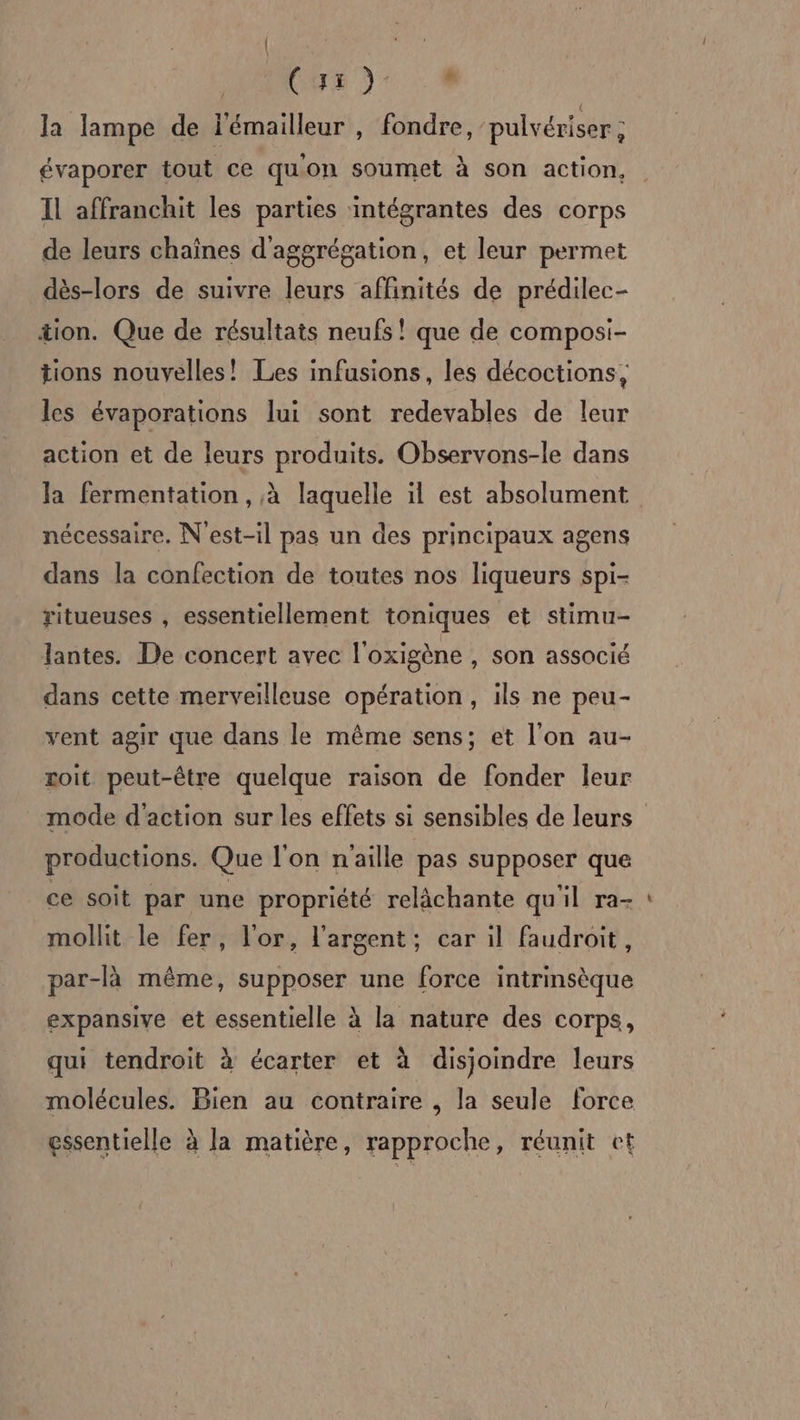 | | 50 CNE D la lampe de l'émailleur , fondre, pulvériser ; évaporer tout ce quon soumet à son action, Il affranchit les parties intégrantes des corps de leurs chaînes d'aggrégation, et leur permet dès-lors de suivre leurs affinités de prédilec- tion. Que de résultats neufs! que de composi- tions nouvelles! Les infusions, les décoctions, les évaporations lui sont redevables de leur action et de leurs produits. Observons-le dans Ja fermentation, à laquelle il est absolument nécessaire, N'est-il pas un des principaux agens dans la confection de toutes nos liqueurs spi- ritueuses , essentiellement toniques et stimu- lantes. De concert avec l'oxigène , son associé dans cette merveilleuse opération, ils ne peu- vent agir que dans le même sens; et l’on au- zoit peut-être quelque raison de fonder leur mode d'action sur les effets si sensibles de leurs productions. Que l'on n'aille pas supposer que ce soit par une propriété relâchante qu'il ra- mollit le fer, l'or, l'argent; car il faudroit , par-là même, supposer une force intrinsèque expansive et essentielle à la nature des corps, qui tendroit à écarter et à disjoindre leurs molécules. Bien au contraire , la seule force essentielle à la matière, rapproche, réunit et m