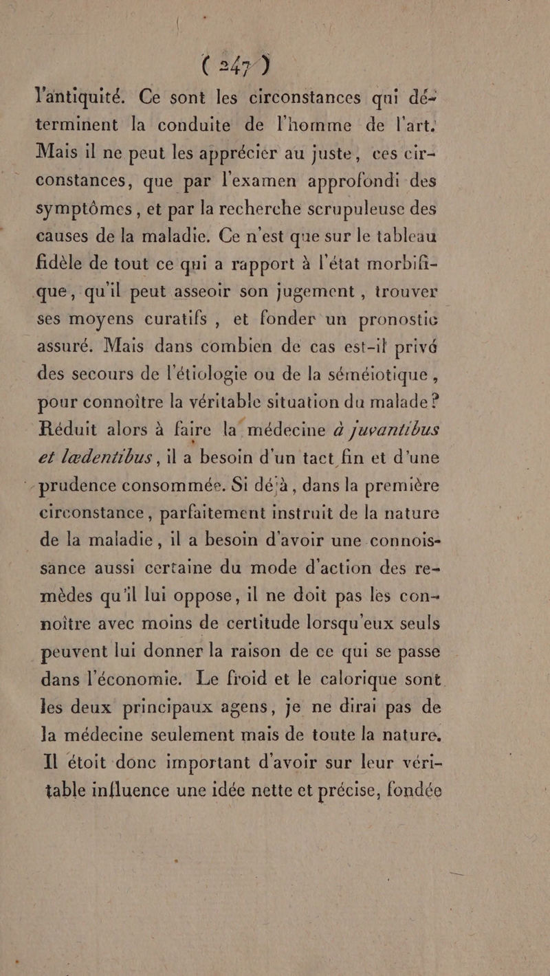 l'antiquité. Ce sont les circonstances qui dé- terminent la conduite de l'homme de l'art. Mais il ne peut les apprécier au juste, ces cir- constances, que par l'examen approfondi des symptômes, et par la recherche scrupuleuse des causes de la maladie. Ce n'est que sur le tableau fidèle de tout ce qui a rapport à l'état morbifi- que, quil peut asseoir son jugement , trouver ses moyens ecuratifs , et fonder un pronostic assuré. Mais dans combien de cas est-il privé des secours de l’étiologie ou de la séméiotique , pour connoître la véritable situation du malade ? Réduit alors à faire la médecine 4 juvantibus et lædentibus , il a besoin d'un tact fin et d’une prudence consommée. Si dé'à, dans la première circonstance, parfaitement instruit de la nature de la maladie, il a besoin d’avoir une connois- sance aussi certaine du mode d'action des re- mèdes qu'il lui oppose, il ne doit pas les con- noître avec moins de certitude lorsqu'eux seuls peuvent lui donner la raison de ce qui se passe dans l'économie. Le froid et le calorique sont les deux principaux agens, je ne dirai pas de Ja médecine seulement mais de toute la nature. Il étoit donc important d'avoir sur leur véri- table influence une idée nette et précise, fondée