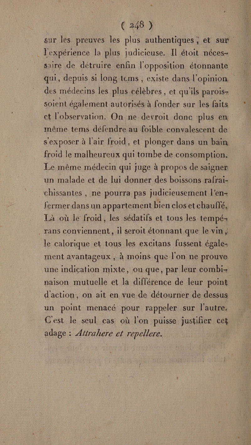sur les preuves les plus authentiques ; et su . J'expérience la plus judicicuse. Il étoit néces- saire de détruire enfin l'opposition étonnante qui, depuis si long tems , existe dans l'opinion des médecins les plus célèbres, et qu'ils parois- soient également autorisés à fonder sur les faits et l'observation, On ne devroit donc plus en même tems défendre au foible convalescent de sexposer à l'air froid, et plonger dans un bain froid le malheureux qui tombe de consomption. Le même médecin qui juge à propos de saigner un malade et de lui donner des boissons rafrai- chissantes , ne pourra pas judicieusement l’en- fermer dans un appartement bien clos et chauffé, Là où le froid, les sédatifs et tous les tempé- _rans conviennent, il seroit étonnant que le vin ; le calorique et tous les excitans fussent égale. ment avantageux , à moins que l'on ne prouve une indication mixte, ou que, par leur combi- naison mutuelle et la différence de leur point d'action, on ait en vue de détourner de dessus un point menacé pour rappeler sur l'autre. Cest le seul cas où l'on puisse justifier cet adage : Atirahere ct repellere.