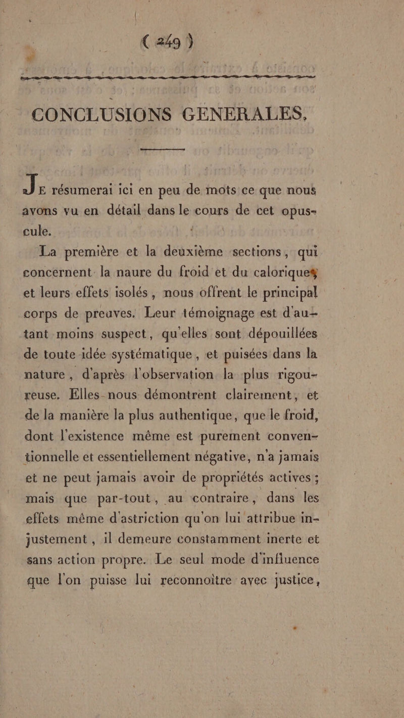(CT w CONCLUSIONS GENERALES. |: PUS GTR 3P résumerai ici en peu de mots ce que nous avons vu en détail dans le cours de cet opus- cule. La première et la deuxième sections, qui concernent la naure du froid et du calorique et leurs effets isolés, nous offrent le principal corps de preuves. Leur témoignage est d'au tant moins suspect, qu'elles sont dépouillées de toute idée systématique , et puisées dans la nature , d'après l'observation la plus rigou- reuse. Elles nous démontrent clairement, et de la manière la plus authentique, que le froid, dont l'existence même est purement conven- tionnelle et essentiellement négative, n'a jamais et ne peut jamais avoir de propriétés actives ; mais que par-tout, au contraire, dans les effets même d'astriction qu'on lui attribue in- justement , il demeure constamment inerte et sans action propre. Le seul mode d'influence que l'on puisse lui reconnoïtre avec justice,