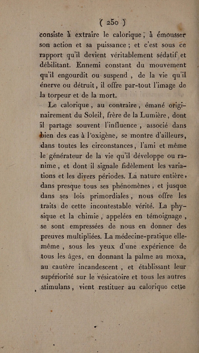 DU à consiste à extraire le calorique; à émousser son action et sa puissance ; et c'est sous ce rapport qu'il devient véritablement sédatif et débilitant. Ennemi constant du mouvement qu'il engourdit ou suspend , de la vie qu'il énerve ou détruit, il offre par-tout l'image de la torpeur et de la mort. Le calorique, au contraire, émané ofigi- nairement du Soleil, frère de la Lumière, dont il partage souvent l'influence , associé dans bien des cas à l'oxigène, se montre d'ailleurs, dans toutes les circonstances, l'ami et même le’générateur de la vie qu'il développe ou ra- nime , et dont il signale fidèlement les varia- tions et les divers périodes. La nature entière» dans presque tous ses phénomènes , et jusque dans ses lois primordiales, nous offre les traits de cette incontestable vérité. La phy- sique et la chimie , appelées en témoignage, se sont empressées de nous en donner des preuves multipliées. La médecine-pratique elle- même , sous les yeux d’une expérience de tous les âges, en donnant la palme au moxa, au cautère incandescent , et établissant leur supériorité sur le vésicatoire et tous les autres stimulans, vient restituer au calorique cette