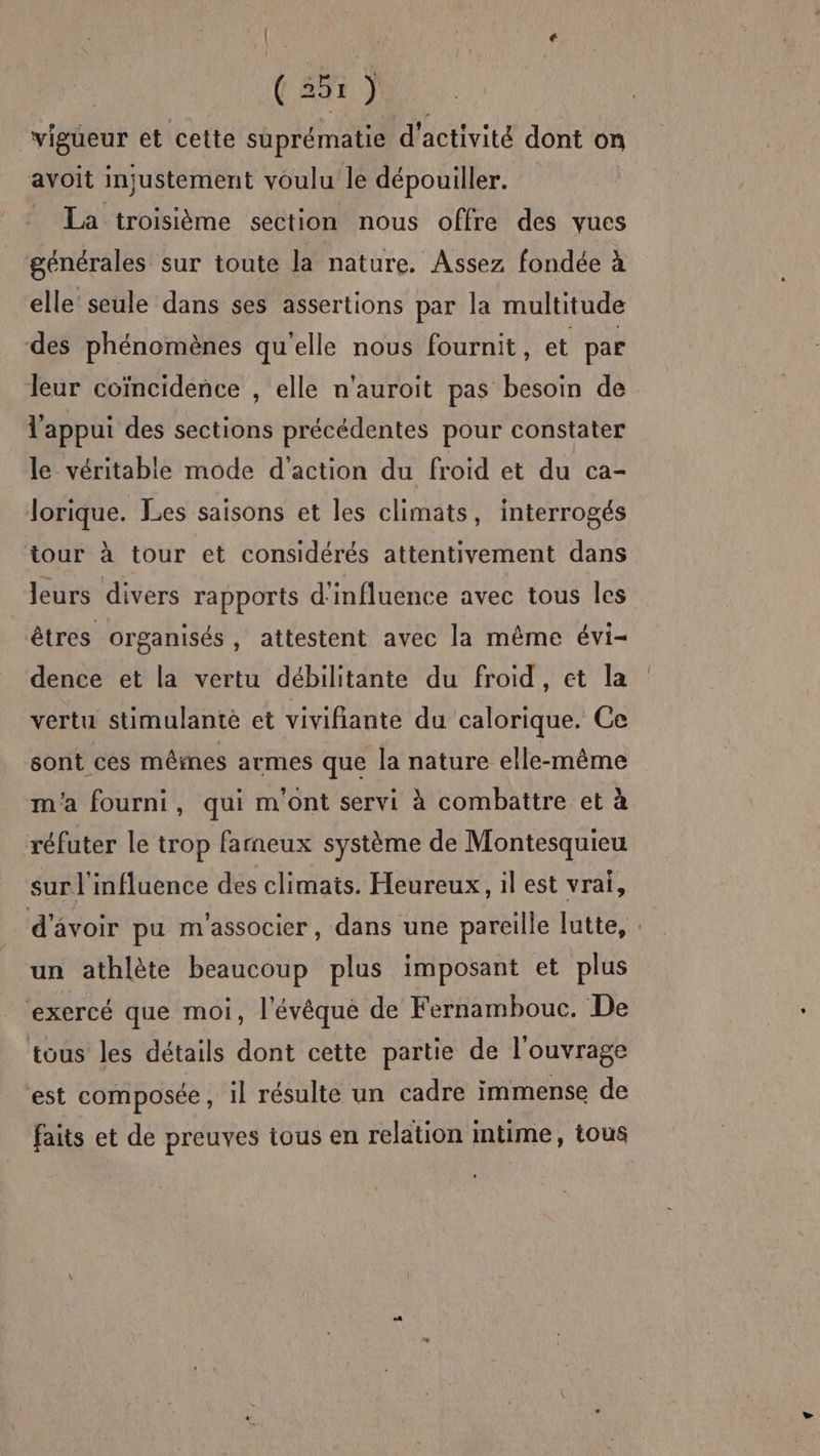 (ES € ( 257 } vigueur et cette suprématie d'activité dont on avoit injustement voulu le dépouiller. La troisième section nous offre des vues générales sur toute la nature. Assez fondée à elle seule dans ses assertions par la multitude des phénomènes qu'elle nous fournit, et par leur coïncidence , elle n'auroit pas besoin de l'appui des sections précédentes pour constater le véritable mode d'action du froid et du ca- lorique. Les saisons et les climats, interrogés tour à tour et considérés attentivement dans leurs divers rapports d'influence avec tous les êtres organisés, attestent avec la même évi- dence et la vertu débilitante du froid , et la vertu stimulante et vivifiante du calorique. Ce sont cés mêmes armes que la nature elle-même m'a fourni, qui m'ont servi à combattre et à réfuter le trop farneux système de Montesquieu sur l'influence des climats. Heureux, il est vrai, d’avoir pu m'associer, dans une pareille lutte, : un athlète beaucoup plus imposant et plus exercé que moi, l'évêque de Fernambouc. De tous les détails dont cette partie de l'ouvrage est composée , il résulte un cadre immense de faits et de preuves tous en relation intime, tous
