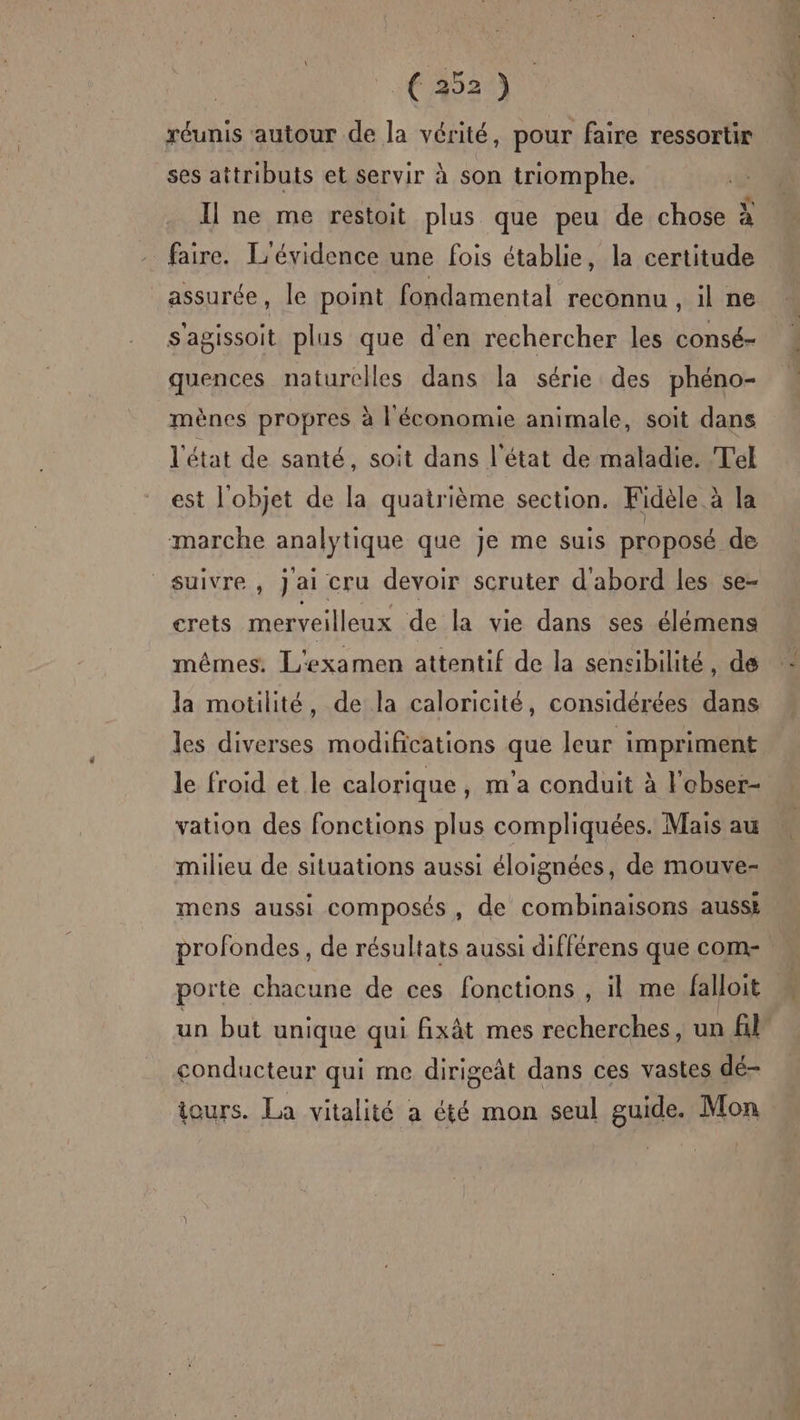 € 352) réunis autour de la vérité, pour faire ressortir ses attributs et servir à son triomphe. Il ne me restoit plus que peu de chose à faire. L'évidence une fois établie, la certitude assurée, le point fondamental reconnu , 1l ne Sagissoit plus que d'en rechercher les consé- quences naturelles dans la série des phéno- mènes propres à l'économie animale, soit dans l'état de santé, soit dans l'état de maladie. Tel est l'objet de la quatrième section. Fidèle à la marche analytique que je me suis proposé de suivre, jai cru devoir scruter d'abord les se- crets merveilleux de la vie dans ses élémens mêmes. L'examen attentif de la sensibilité, de la motilité, de la caloricité, considérées dans les diverses modifications que leur impriment le froid et le calorique, m'a conduit à l'obser- vation des fonctions plus compliquées. Mais au milieu de situations aussi éloignées, de mouve- mens aussi composés, de combinaisons ausse profondes, de résultats aussi différens que com-. porte chacune de ces fonctions , il me falloit À un but unique qui fixât mes recherches, un fl conducteur qui me dirigeât dans ces vastes dé- iours. La vitalité a été mon seul guide. Mon