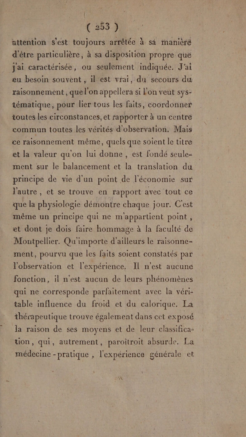 { (253) attention s’est toujours arrêtée à sa ranièré d'être particulière, à sa disposition propre que j'ai caractérisée, ou seulement indiquée. J'ai eu besoin souvent , il est vrai, du secours du raisonnement , quel'on appellera si l'on veut sys- tématique, pour lier tous les faits, coordonner toutes les circonstances, et rapporter à un centré commun toutes les vérités d'observation. Mais ce raisonnement même, quels que soient le titre et la valeur qu'on lui donne , est fondé seule- ment sur le balancement et la translation du principe de vie d'un point de l'économie sur l'autre, et se trouve en rapport avec tout ce que la physiologie démontre chaque jour. C'est même un principe qui ne m'appartient point , et dont je dois faire hommage à la faculté de Moutpellier. Qu importe d'ailleurs le raisonne- ment, pourvu que les faits soient constatés par l'observation et l'expérience. Il n'est aucune fonction, il n'est aucun de leurs phénomènes qui ne corresponde parfaitement avec la véri- table influence du froid et du calorique. La thérapeutique trouve également dans cet exposé Ja raison de ses moyens et de leur classifica: ton, qui, autrement, paroitroit absurde. La médecine -pratique , l'expérience générale et