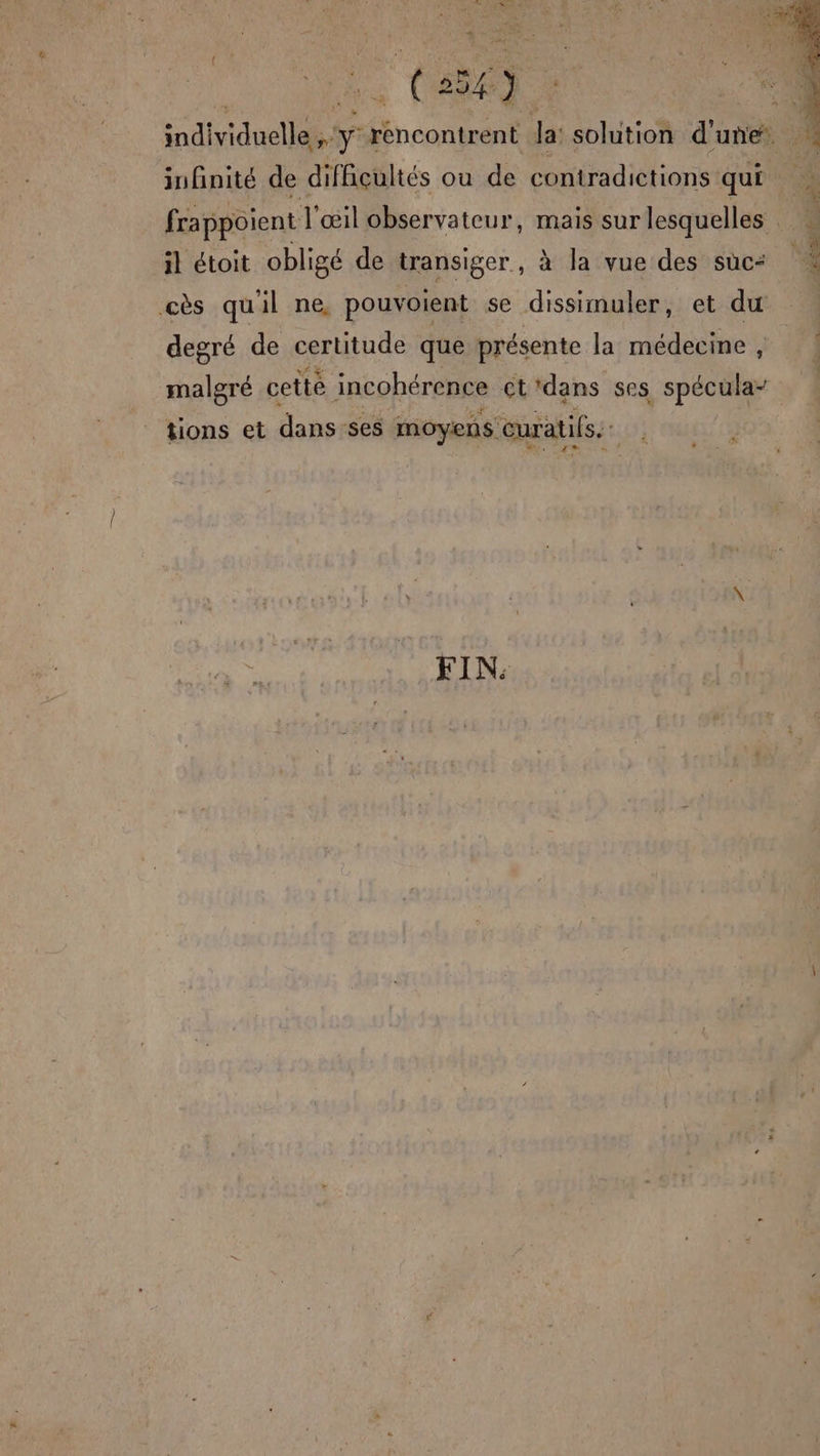# individuelle y rencontrent la: solution d'une. infinité de difficultés ou de contradictions qui à frappoient l'œil observateur, mais sur lesquelles . * ere 4, Se Vas : ‘ : il étoit obligé de transiger, à la vue des suc: * cès quil ne, pouvoient se dissimuler, et du degré de certitude que présente la médecine , malgré cette incohérence ct'dans ses spécula- tions et dans-ses moyens euratifs. FIN: