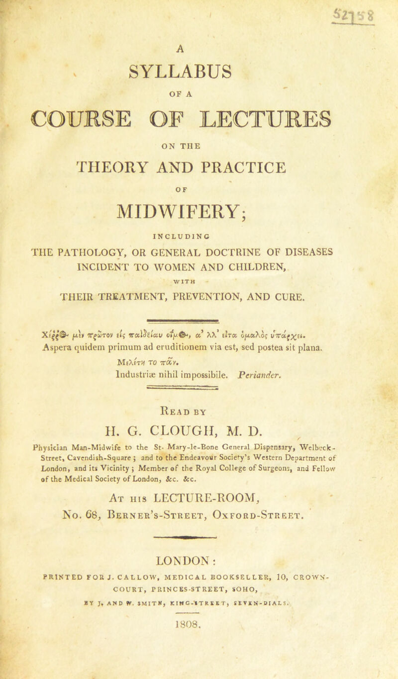 ' •s ? A SYLLABUS OF A COURSE OF LECTURES ON THE THEORY AND PRACTICE MIDWIFERY; INCLUDING TIIE PATHOLOGY, OR GENERAL DOCTRINE OF DISEASES INCIDENT TO WOMEN AND CHILDREN, WITH THEIR TREATMENT, PREVENTION, AND CURE. july nrfirov Et{ vrocldetau oqu©*, cc KK thtx. ojxaXo? vVaj^Et. Aspera quidem primum ad eruditionem via est, sed postea sit plana. MeXeth to 7ray, Industrie nihil impossibile. Periandcr. Read by H. G. CLOUGII, M. D. Physician Man-Midwife to the St- Mary-le-Bone General Dispensary, Welbeck- Street, Cavendish-Square ; and to the Endeavour Society's Western Department of London, and its Vicinity ; Member of the Royal College of Surgeons, and Fellow of the Medical Society of London, Sec. Sec. At his LECTURE-ROOM, No. G8, Berner’s-Street, Oxford-Street. LONDON: PRINTED FOR J. CALLOW, MEDICAL BOOKSELLER, 10, CROWN- COURT, PRINCES-STREET, SOHO, BY J, AND ff. SMITH, KIHG-tTREKT, SEVXN- DIALS. 1808.