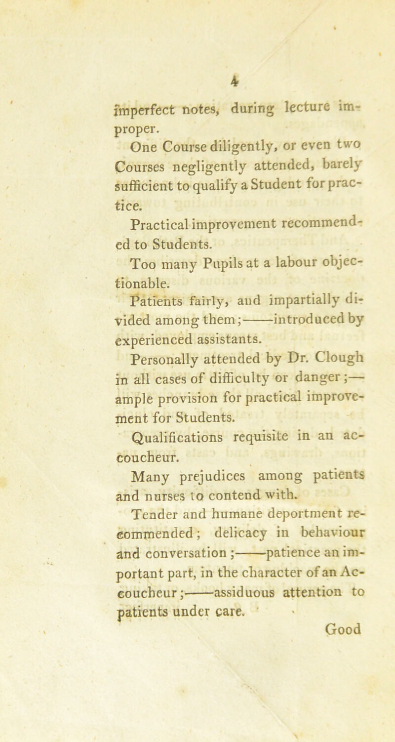 imperfect notes, during lecture im- proper. One Course diligently, or even two Courses negligently attended, barely sufficient to qualify a Student for prac- tice. Practical improvement recommend- ed to Students. Too many Pupils at a labour objec- tionable. Patients fairly, and impartially di- vided among them; introduced by experienced assistants. Personally attended by Dr. Clough in all cases of difficulty or danger ;— ample provision for practical improve- ment for Students. Qualifications requisite in an ac- coucheur. Many prejudices among patients and nurses to contend with. Tender and humane deportment re- commended ; delicacy in behaviour and conversation ; patience an im- portant part, in the character of an Ac- coucheur; assiduous attention to patients under care. ' Good