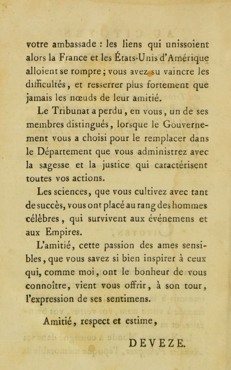 votre ambassade : les liens qui unissoient alors la France et les États-Unis d’Amérique alloient se rompre; vous avez.su vaincre les dilïicultés, et resserrer plus fortement que jamais les nœuds de leur amitié. Le Tribunat a perdu , en vous, un de ses membres distingués, lorsque le Gouverne- ment vous a choisi pour le remplacer dans le Département que vous administrez avec la sagesse et la justice qui caractérisent toutes vos actions. Les sciences, que vous cultivez avec tant de succès, vous ont placé au rang des hommes célèbres, qui survivent aux événemens et aux Empires. L’amitié, cette passion des âmes sensi- bles, que vous savez si bien inspirer à ceux qui, comme moi, ont le bonheur de vous connoître, vient vous offrir, à son tour, l’expression de ses sentimens. Amitié, respect et estime. DEVEZE.