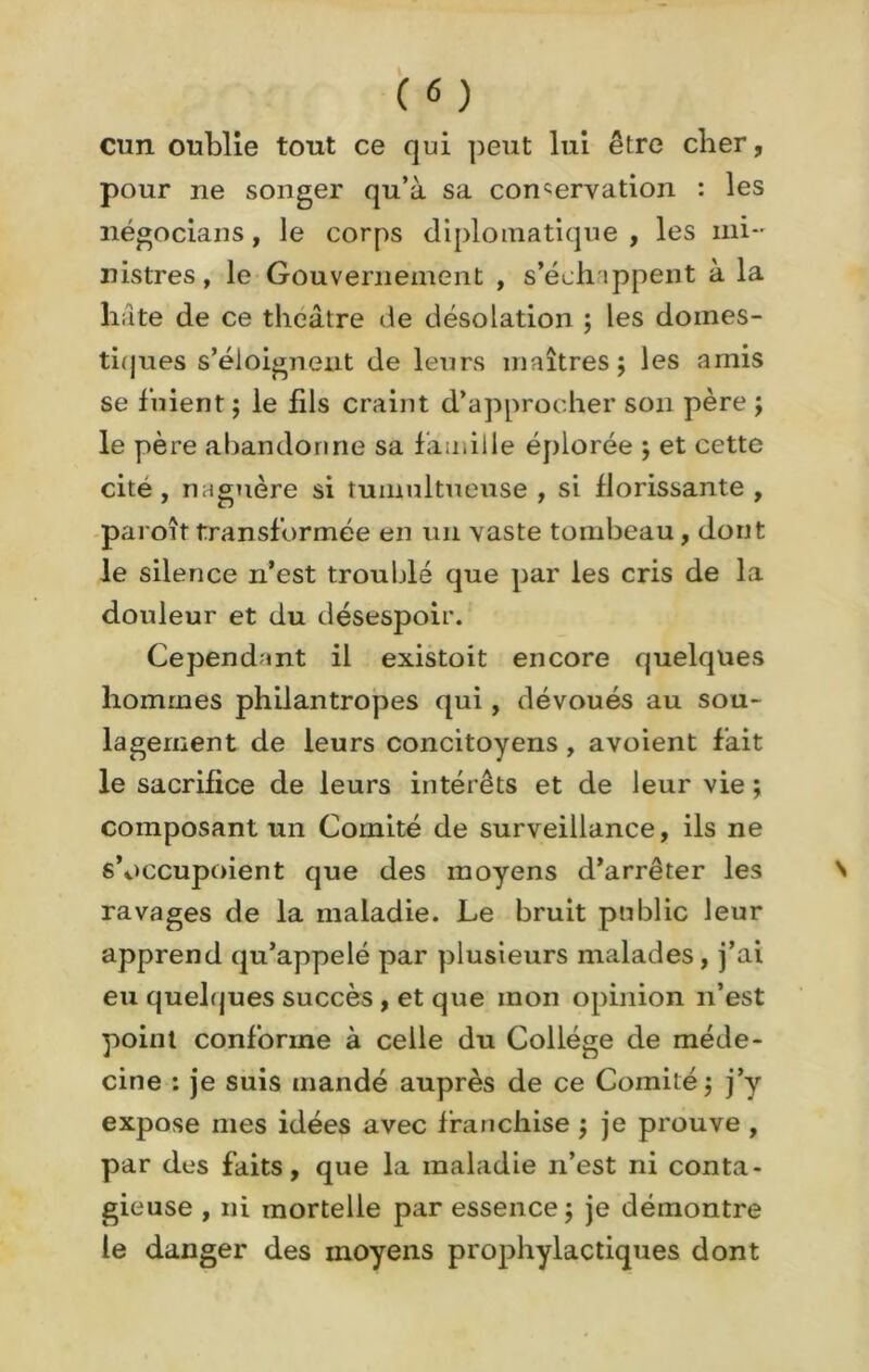 cun oublie tout ce qui peut lui être cher, pour ne songer qu’à sa conservation : les négocians, le corps diplomatique , les mi- nistres, le Gouvernement , s’échippent à la hâte de ce théâtre de désolation ; les domes- tiques s’éloignent de leurs maîtres; les amis se fuient ; le fds craint d’approcher son père ; le père «abandonne sa famille éplorée ; et cette cite, naguère si tumultueuse, si florissante , paroît transformée en un vaste tombeau, dont le silence n’est troublé que par les cris de la douleur et du désespoir. Cependant il existoit encore quelques hommes philantropes qui, dévoués au sou- lagement de leurs concitoyens, avoient fait le sacrifice de leurs intérêts et de leur vie ; composant un Comité de surveillance, ils ne s’occupoient que des moyens d’arrêter les ravages de la maladie. Le bruit public leur apprend qu’appelé par plusieurs malades, j’ai eu quelques succès, et que mon opinion n’est point conforme à celle du Collège de méde- cine : je suis mandé auprès de ce Comité; j’y expose mes idées avec franchise ; je prouve , par des faits, que la maladie n’est ni conta- gieuse , ni mortelle par essence ; je démontre le danger des moyens prophylactiques dont