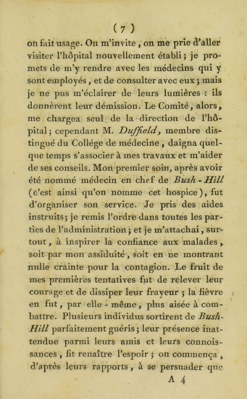 on fait usage. On m’invite , on me prie d’aller visiter l’hôpital nouvellement établi; je pro- mets de m’y rendre avec les médecins qui y sont employés , et de consulter avec eux ; mais je ne pus m’éclairer de leurs lumières : ils donnèrent leur démission. Le Comité, alors, me chargea seul de la direction de l’hô- pital ; cependant M. Duffield, membre dis- tingué du Collège de médecine , daigna quel- que temps s’associer à mes travaux et m’aider de ses conseils. Mon premier soin, après avoir été nommé médecin en chef de Bush - Hill (c’est ainsi qu’on nomme cet hospice), fut d’organiser son service. Je pris des aides instruits; je remis l’ordre dans toutes les par- ties de l’administration ; et je m’attachai , sur- tout, à inspirer la confiance aux malades, soit par mon assiduité , soit en ne montrant nulle crainte pour la contagion. Le fruit de mes premières tentatives fut de relever leur courage et de dissiper leur frayeur ; la fièvre en fut, par elle - même, plus aisée à com- battre. Plusieurs individus sortirent de Bush- Hill parfaitement guéris ; leur présence inat- tendue parmi leurs amis et leurs connois- sances , fit renaître l’espoir ; on commença , d’après leurs rapports, à se persuader que A 4