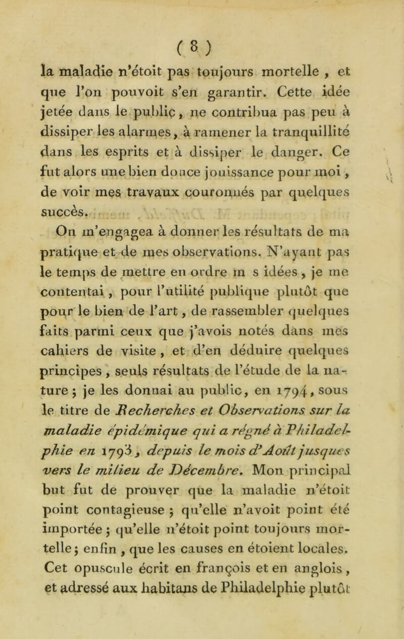 la maladie n’étoit pas toujours mortelle , et que l’on pouvoit s’en garantir. Cette idée jetée dans le public, ne contribua pas peu à dissiper les alarmes, à ramener la tranquillité dans les esprits et à dissiper le danger. Ce fut alors une bien douce jouissance pour moi, de voir mes travaux couronnés par quelques succès. On m’engagea à donner les résultats de ma pratique et de mes observations. N’ayant pas le temps de mettre en ordre m s idées , je me contentai , pour l’utilité publique plutôt que pour le bien de l’art, de rassembler quelques faits parmi ceux que j’avois notés dans mes cahiers de visite , et d’en déduire quelques principes , seuls résultats de l’étude de la na- ture ; je les donnai au public, en 1794» sous le titre de Becherches et Observations sur la maladie épidémique qui a régné à Philadel- phie en îyqbj depuis le mois d’Août jusque s vers le milieu de Décembre. Mon principal but fut de prouver que la maladie n’étoit point contagieuse ; qu’elle 11’avoit point été importée ; qu’elle 11’étoit point toujours mor- telle \ enlin , que les causes en étoient locales. Cet opuscule écrit en françois et en anglois, et adressé aux habitons de Philadelphie plutôt