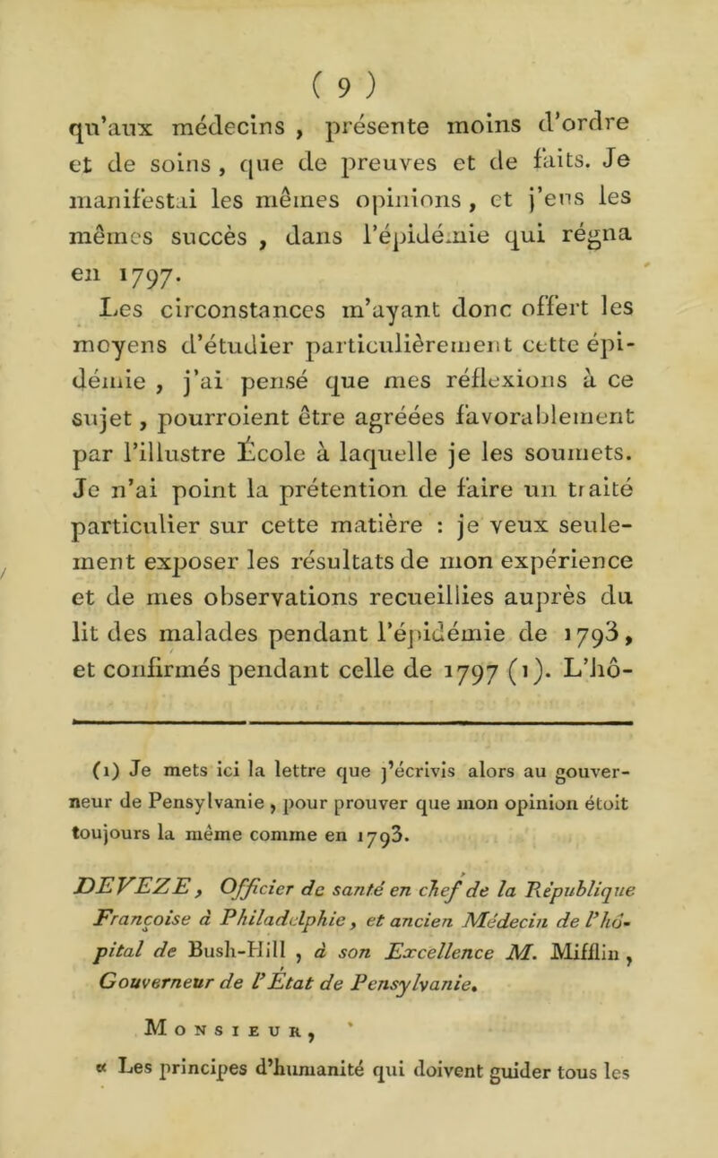 qu’aux médecins , présente moins d’ordre et de soins, cjne de preuves et de faits. Je manifestai les mêmes opinions , et j’ens les mêmes succès , dans l’épidémie qui régna en 1797. Les circonstances m’ayant donc offert les moyens d’étudier particulièrement cette épi- démie , j’ai pensé que mes réflexions à ce sujet, pourroient être agréées favorablement par l’illustre École à laquelle je les soumets. Je n’ai point la prétention de faire un traité particulier sur cette matière : je veux seule- ment exposer les résultats de mon expérience et de mes observations recueillies auprès du lit des malades pendant l’épidémie de 1793, et confirmés pendant celle de 1797 (1). L’hô- (1) Je mets ici la lettre que j’écrivis alors au gouver- neur de Pensylvanie , pour prouver que mon opinion étoit toujours la même comme en 1793. DEVEZE , Officier de santé en chef de la République Françoise à Philadelphie, et ancien Médecin de l’hô- pital de Bush-H il 1 , à son Excellence M. Mifflin , Gouverneur de l’Etat de Pensylvanie, Monsieur, * « Les principes d’humanité qui doivent guider tous les