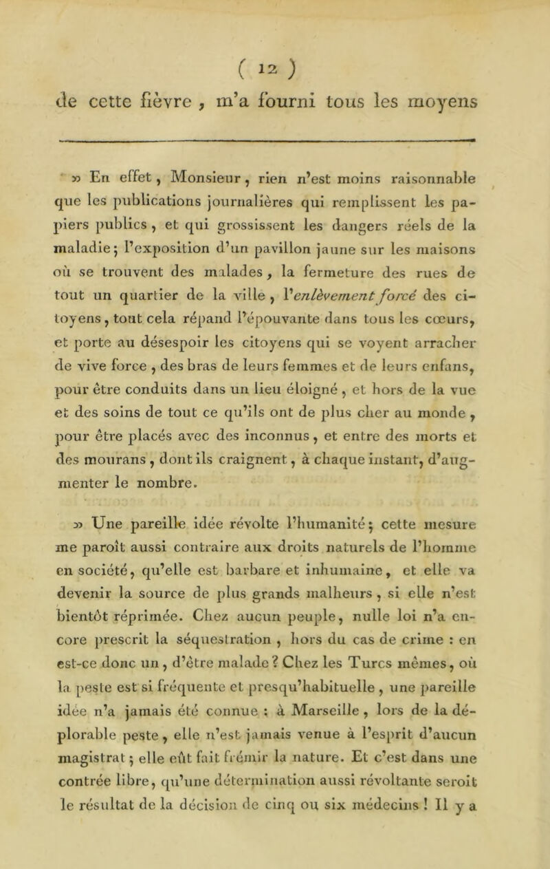 de cette fièvre , m’a fourni tous les moyens » En effet, Monsieur, rien n’est moins raisonnable que les publications journalières qui remplissent les pa- piers publics , et qui grossissent les dangers réels de la maladie 5 l’exposition d’un pavillon jaune sur les maisons où se trouvent des malades , la fermeture des rues de tout un quartier de la ville , Venlèvement forcé des ci- toyens , tout cela répand l’épouvante dans tous les cœurs, et porte au désespoir les citoyens qui se voyent arracher de vive force , des bras de leurs femmes et de leurs enfans, pour être conduits dans un lieu éloigné , et hors de la vue et des soins de tout ce qu’ils ont de plus cher au monde , pour être placés avec des inconnus, et entre des morts et des mourans , dont ils craignent, à chaque instant, d’aug- menter le nombre. Une pareille idée révolte l’humanité 5 cette mesure me paraît aussi contraire aux droits naturels de l’homme en société, qu’elle est barbare et inhumaine, et elle va devenir la source de plus grands malheurs , si elle n’est bientôt réprimée. Chez aucun peuple, nulle loi n’a en- core prescrit la séquestration , hors du cas de crime : en est-ce donc un , d’être malade? Chez les Turcs mêmes, où la peste est si fréquente et presqu’habituelle , une pareille idée n’a jamais été connue : à Marseille , lors de la dé- plorable peste, elle n’est jamais venue à l’esprit d’aucun magistrat ; elle eût fait frémir la nature. Et c’est dans une contrée libre, qu’une détermination aussi révoltante serait le résultat de la décision de cinq ou six médecins ! Il y a