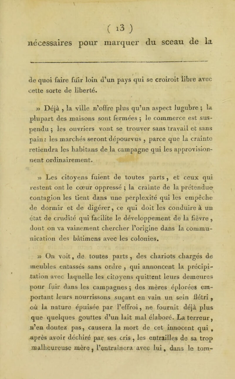 nécessaires pour marquer du sceau de la de quoi faire fuir loin d’un pays qui se croiroit libre avec cette sorte de liberté. 3J Déjà , la ville n’offre plus qu’un aspect lugubre ; la plupart des maisons sont fermées 5 le commerce est sus- pendu } les ouvriers vont se trouver sans travail et sans pain: les marchés seront dépourvus , parce que la crainte retiendra les habitans de la campagne qui les approvision- nent ordinairement. » Les citoyens fuient de toutes parts, et ceux qui restent ont le cœur oppressé ; la crainte de la prétendue contagion les tient dans une perplexité qui les empêche de dormir et de digérer, ce qui doit les conduire à un état de crudité qui facilite le développement de la fièvre , dont on va vainement chercher l’origine dans la commu- nication des bàtimens avec les colonies. >5 On voit, de toutes parts, des chariots chargés de meubles entassés sans ordre , qui annoncent la précipi- tation avec laquelle les citoyens quittent leurs demeures pour fuir dans les campagnes 5 des mères éplorées em- portant leurs nourrissons suçant en vain un sein flétri , où la nature épuisée par l’effroi, ne fournit déjà plus que quelques gouttes d’un lait mal élaboré. La terreur, n’en doutez pas, causera la mort de cet innocent qui t après avoir déchiré par ses cris , les entrailles de sa trop malheureuse mère, l’entraînera avec lui, dans le tom-