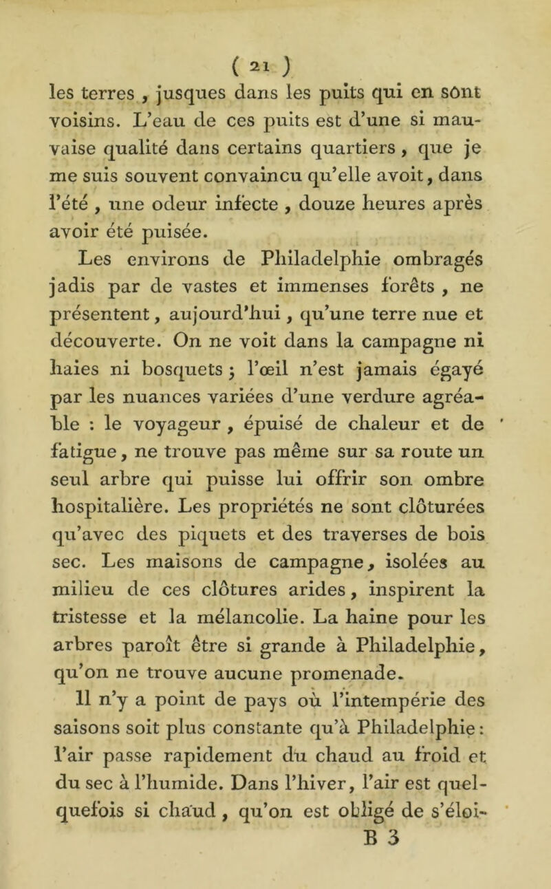 les terres , jusques dans les puits qui en sônt voisins. L’eau de ces puits est d’une si mau- vaise qualité dans certains quartiers , que je me suis souvent convaincu qu’elle avoit, dans l’été , une odeur infecte , douze heures après avoir été puisée. Les environs de Philadelphie ombragés jadis par de vastes et immenses forêts , ne présentent, aujourd'hui, qu’une terre nue et découverte. On ne voit dans la campagne ni haies ni bosquets j l’œil n’est jamais égayé par les nuances variées d’une verdure agréa- ble : le voyageur , épuisé de chaleur et de fatigue, ne trouve pas même sur sa route un seul arbre qui puisse lui offrir son ombre hospitalière. Les propriétés ne sont clôturées qu’avec des piquets et des traverses de bois sec. Les maisons de campagne, isolées au milieu de ces clôtures arides, inspirent la tristesse et la mélancolie. La haine pour les arbres paroît être si grande à Philadelphie, qu’on ne trouve aucune promenade. 11 n’y a point de pays où l’intempérie des saisons soit plus constante qu’à Philadelphie : l’air passe rapidement du chaud au froid et du sec à l’humide. Dans l’hiver, l’air est quel- quefois si chaud , qu’on est obligé de s’éloi- B 3