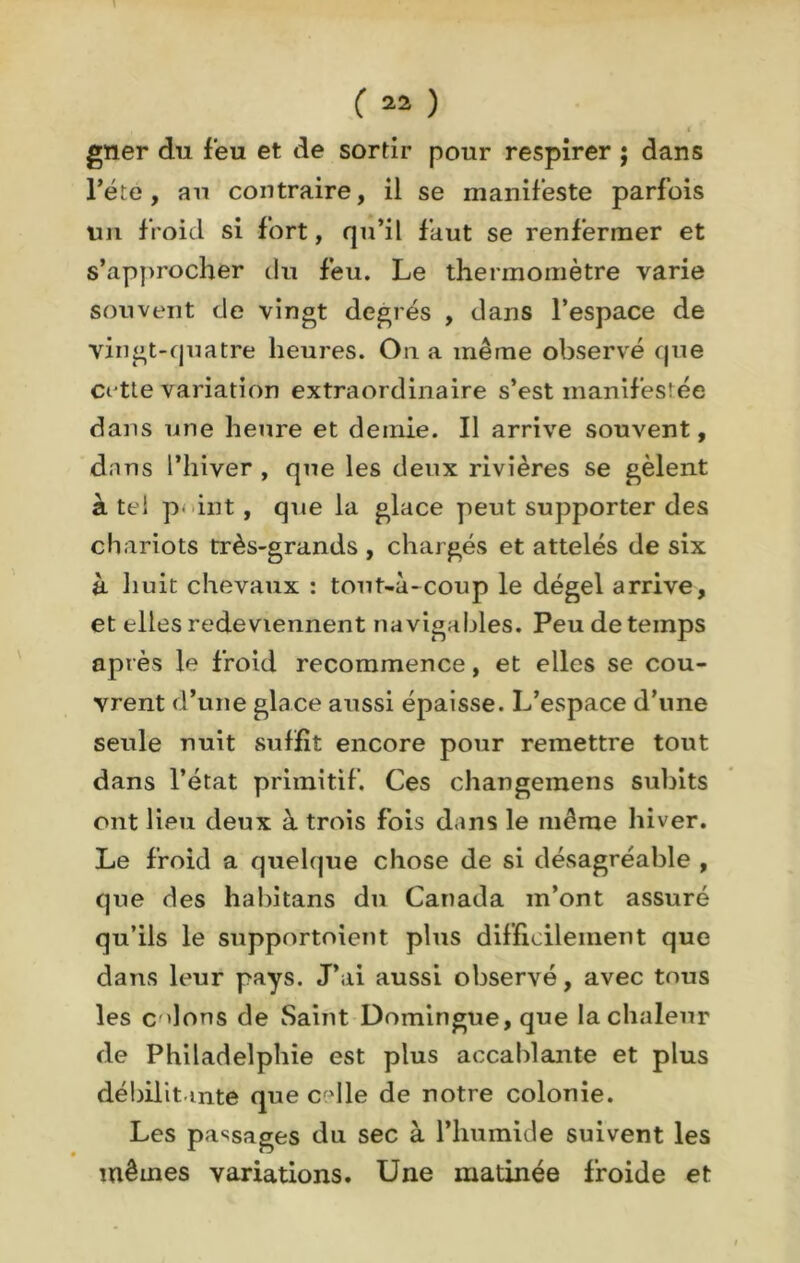 gner du feu et de sortir pour respirer ; dans l'été, au contraire, il se manifeste parfois un froid si fort, qu’il faut se renfermer et s’approcher du feu. Le thermomètre varie souvent de vingt degrés , dans l’espace de vingt-quatre heures. On a même observé que cette variation extraordinaire s’est manifestée dans une heure et demie. Il arrive souvent, dans l’hiver , que les deux rivières se gèlent à tel p- int, que la glace peut supporter des chariots très-grands , chargés et attelés de six à huit chevaux : tout-à-coup le dégel arrive, et elles redeviennent navigables. Peu de temps après le froid recommence, et elles se cou- vrent d’une glace aussi épaisse. L’espace d’une seule nuit suffit encore pour remettre tout dans l’état primitif. Ces changemens subits ont lieu deux à trois fois dans le même hiver. Le froid a quelque chose de si désagréable , que des habitans du Canada m’ont assuré qu’ils le supportoient plus difficilement que dans leur pays. J’ai aussi observé, avec tous les C'dons de Saint Domingue,que la chaleur de Philadelphie est plus accablante et plus débilitante que celle de notre colonie. Les passages du sec à l’humide suivent les mêmes variations. Une matinée froide et