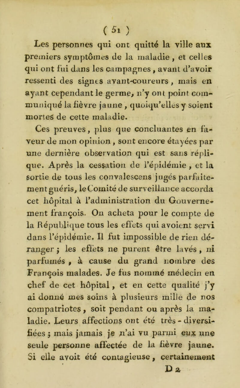 Les personnes qui ont quitté la ville aux premiers symptômes de la maladie , et celles qui ont fui dans les campagnes , avant d’avoir ressenti des signas avant-coureurs , mais en ayant cependant le germe, n’y ont point com- muniqué la fièvre jaune , quoiqu’elles y soient mortes de cette maladie. Ces preuves, plus que concluantes en fa- veur de mon opinion , sont encore étayées par une dernière observation qui est sans répli- que. Après la cessation de l’épidémie , et la sortie de tous les convalescens jugés parfaite- ment guéris, le Comité de surveillance accorda cet hôpital à l’administration du Gouverne- ment françois. On acheta pour le compte de la République tous les effets qui avoient servi dans l’épidémie. Il fut impossible de rien dé- ranger j les effets ne purent être lavés , ni parfumés , à cause du grand nombre des François malades. Je fus nommé médecin en chef de cet hôpital, et en cette qualité j’y ai donné mes soins à plusieurs mille de nos compatriotes, soit pendant ou après la ma- ladie. Leurs affections ont été très - diversi- fiées ; mais jamais je n’ai vu parmi eux une seule personne affectée de la fièvre jaune. Si elle avoit été contagieuse, certainement
