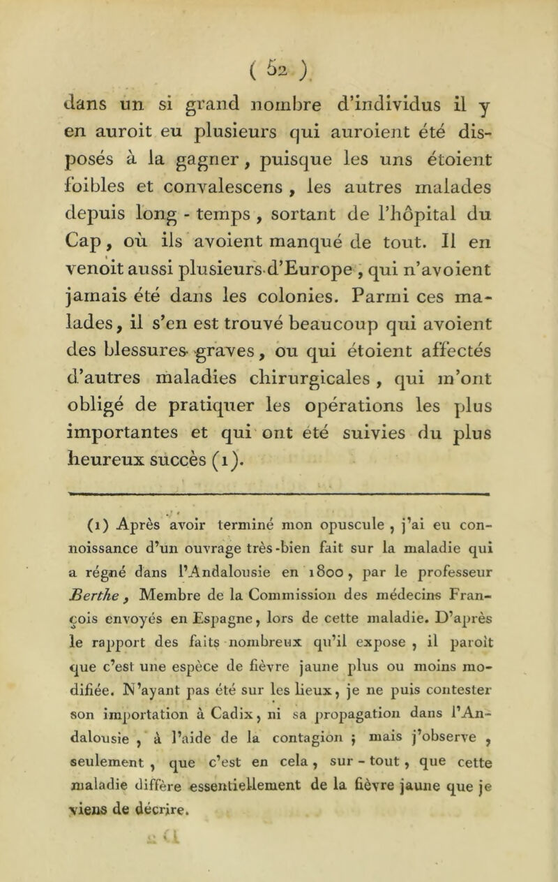 ( Û2 ), dans un si grand nombre d’individus il y en auroit eu plusieurs qui auroient été dis- posés à la gagner, puisque les uns étoient foibles et convalescens , les autres malades depuis long - temps , sortant de l’hôpital du Cap, où ils avoient manqué de tout. Il en venoit aussi plusieurs d’Europe , qui n’avoient jamais été dans les colonies. Parmi ces ma- lades, il s’en est trouvé beaucoup qui avoient des blessures- graves, ou qui étoient affectés d’autres maladies chirurgicales , qui m’ont obligé de pratiquer les opérations les plus importantes et qui ont été suivies du plus heureux succès (1). (1) Après avoir terminé mon opuscule , j’ai eu con- noissance d’un ouvrage très-bien fait sur la maladie qui a régné dans l’Andalousie en 1800, par le professeur Berthe y Membre de la Commission des médecins Fran- çois envoyés en Espagne, lors de cette maladie. D’après le rapport des faits nombreux qu’il expose , il paroit que c’est une espèce de lièvre jaune plus ou moins mo- difiée. N’ayant pas été sur les lieux, je ne puis contester son importation à Cadix, ni sa propagation dans l’An- dalousie , à l’aide de la contagion ; mais j’observe , seulement , que c’est en cela , sur - tout , que cette maladie diffère essentiellement de la fièvre jaune que je viens de décrire.