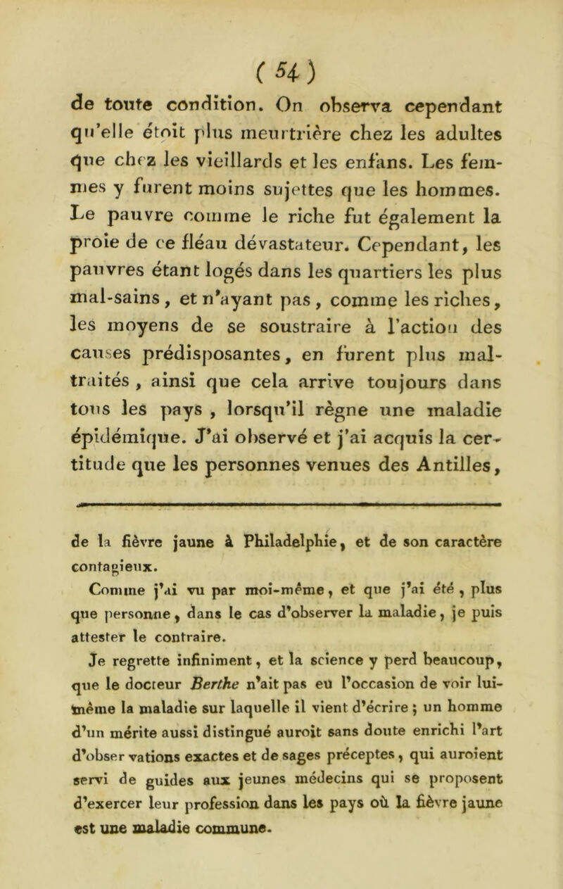de tonte condition. On observa cependant qu’elle etoit plus meurtrière chez les adultes que che z les vieillards et les enf’ans. Les fem- mes y furent moins sujettes que les hommes. Le pauvre comme le riche fut également la proie de ce fléau dévastateur. Cependant, les pauvres étant logés dans les quartiers les plus mal-sains, et n’ayant pas, comme les riches, les moyens de se soustraire à l’action des causes prédisposantes, en furent plus mal- traités , ainsi que cela arrive toujours dans tous les pays , lorsqu’il règne une maladie épidémique. J’ai observé et j’ai acquis la cer- titude que les personnes venues des Antilles, de la fièvre jaune à Philadelphie, et de son caractère conta o i eux. Comme j’ai vu par moi-même, et que j’ai été , plus que personne, dans le cas d’observer la maladie, je puis attester le contraire. Je regrette infiniment, et la science y perd beaucoup, que le docteur Berthe n’ait pas eu l’occasion de voir lui- ïnème la maladie sur laquelle il vient d’écrire ; un homme d’un mérite aussi distingué auroit sans doute enrichi l’art d’obser varions exactes et de sages préceptes, qui auroient servi de guides aux jeunes médecins qui se proposent d’exercer leur profession dans les pays où la fièvre jaune est une maladie commune.