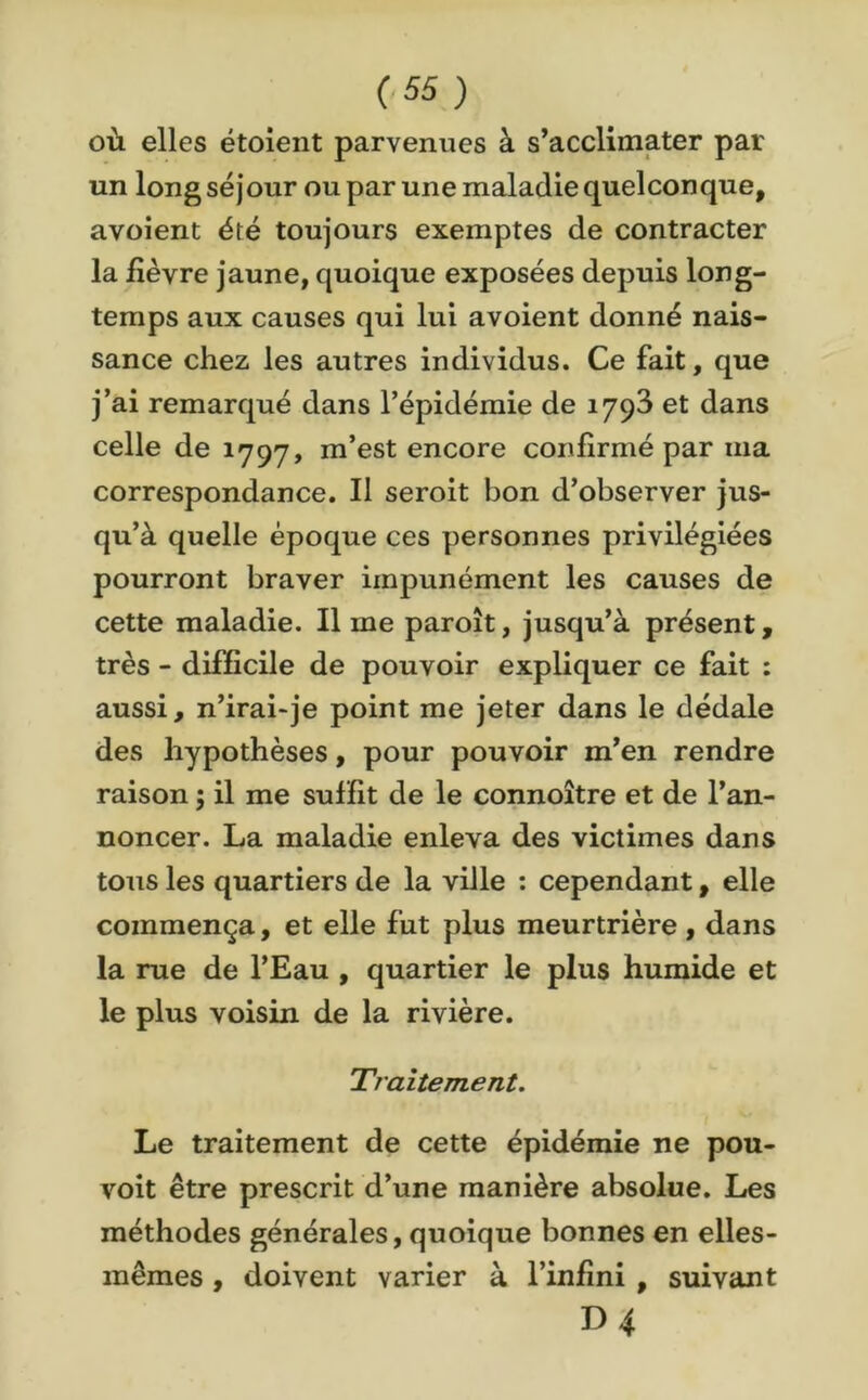 où elles étoient parvenues à s’acclimater par un long séjour ou par une maladie quelconque, avoient été toujours exemptes de contracter la lièvre jaune, quoique exposées depuis long- temps aux causes qui lui avoient donné nais- sance chez les autres individus. Ce fait, que j’ai remarqué dans l’épidémie de 1793 et dans celle de 1797, m’est encore confirmé par ma correspondance. Il seroit bon d’observer jus- qu’à quelle époque ces personnes privilégiées pourront braver impunément les causes de cette maladie. Il me paroît, jusqu’à présent, très - difficile de pouvoir expliquer ce fait : aussi, n’irai-je point me jeter dans le dédale des hypothèses, pour pouvoir m’en rendre raison ; il me suffit de le connoître et de l’an- noncer. La maladie enleva des victimes dans tous les quartiers de la ville : cependant, elle commença, et elle fut plus meurtrière, dans la rue de l’Eau , quartier le plus humide et le plus voisin de la rivière. Traitement. Le traitement de cette épidémie ne pou- voit être prescrit d’une manière absolue. Les méthodes générales, quoique bonnes en elles- mêmes , doivent varier à l’infini , suivant D 4