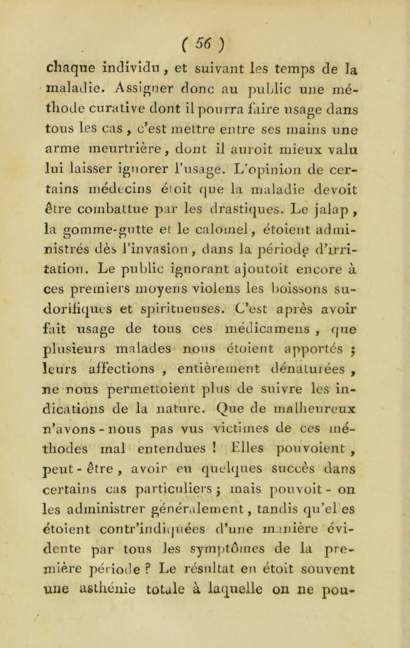 chaque individu , et suivant les temps de la maladie. Assigner donc au public une mé- thode curative dont il pourra faire usage dans tous les cas , c’est mettre entre ses mains une arme meurtrière, dont il auroit mieux valu lui laisser ignorer l’usage. L’opinion de cer- tains médecins étoit que la maladie devoit être combattue par les drastiques. Le jalap , la gomme-gutte et le calomel, étoient admi- nistrés dès l’invasion, dans la période d’irri- tation. Le public ignorant ajoutoit encore à ces premiers moyens violens les boissons su- dorifiques et spiritueuses. C’est après avoir fait usage de tous ces médicamens , que plusieurs malades nous étoient apportés ; leurs affections , entièrement dénaturées , ne nous perinettoient plus de suivre les in- dications de la nature. Que de malheureux n’avons-nous pas vus victimes de ces mé- thodes mal entendues ! Elles pouvoient , peut - être , avoir eu quelques succès dans certains cas particuliers j mais pouvoit - on les administrer généralement, tandis qu’el es étoient contr’indiquées d’une manière évi- dente par tous les symptômes de la pre- mière période ? Le résultat en étoit souvent une asthénie totale à laquelle on ne pou-