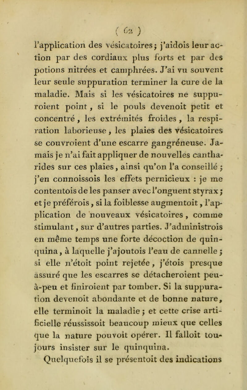 l’application des vésicatoires ; j’aidois leur ac- tion par des cordiaux plus forts et par des potions nitrées et camphrées. J'ai vu souvent leur seule suppuration terminer la cure de la maladie. Mais si les vésicatoires ne suppu- roient point , si le pouls devenoit petit et concentré , les extrémités froides , la respi- ration laborieuse, les plaies des vésicatoires se couvroient d’une escarre gangréneuse. Ja- mais je n’ai fait appliquer de nouvelles cantha- rides sur ces plaies, ainsi qu’on l’a conseillé ; j’en connoissois les effets pernicieux : je me contentois de les panser avec l'onguent styrax ; et je préférois, si la foiblesse augmentoit, l’ap- plication de nouveaux vésicatoires , comme stimulant, sur d’autres parties. J’adininistrois en même temps une forte décoction de quin- quina, à laquelle j’ajoutois l’eau de cannelle ; si elle n’étoit point rejetée, j’étois presque assuré que les escarres se détacheroient peu- à-peu et finiroient par tomber. Si la suppura- tion devenoit abondante et de bonne nature, elle terminoit la maladie ; et cette crise arti- ficielle réussissoit beaucoup mieux que celles que la nature pouvoit opérer. Il falloit tou- jours insister sur le quinquina. Quelquefois il se présentoit des indications
