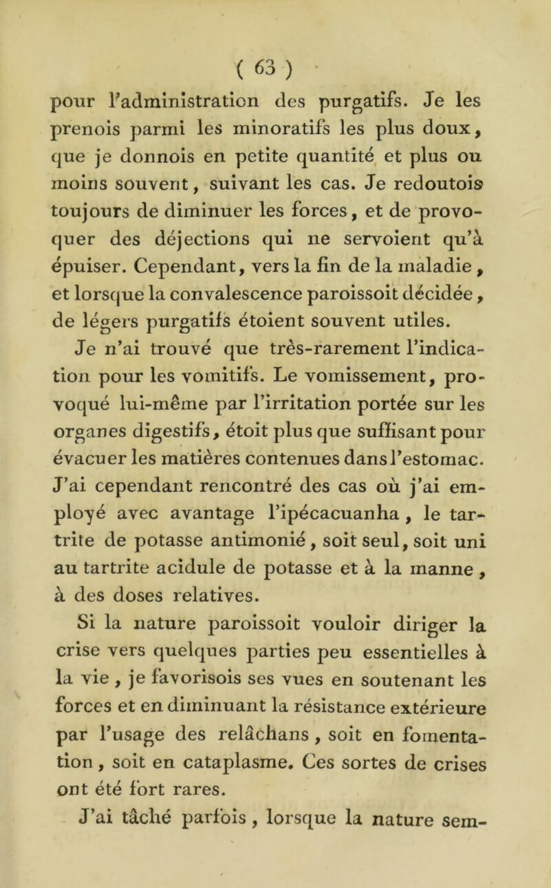 pour l’administration des purgatifs. Je les prenois parmi les minoratifs les plus doux, que je donnois en petite quantité et plus ou moins souvent, suivant les cas. Je redoutais toujours de diminuer les forces, et de provo- quer des déjections qui ne servoient qu’à épuiser. Cependant, vers la fin de la maladie , et lorsque la convalescence paroissoit décidée, de légers purgatifs étoient souvent utiles. Je n’ai trouvé que très-rarement l’indica- tion pour les vomitifs. Le vomissement, pro- voqué lui-même par l’irritation portée sur les organes digestifs, étoit plus que suffisant pour évacuer les matières contenues dans l’estomac. J’ai cependant rencontré des cas où j’ai em- ployé avec avantage l’ipécacuanha , le tar- trite de potasse antimonié , soit seul, soit uni au tartrite acidulé de potasse et à la manne , à des doses relatives. Si la nature paroissoit vouloir diriger la crise vers quelques parties peu essentielles à la vie , je favorisois ses vues en soutenant les forces et en diminuant la résistance extérieure par l’usage des relâchans , soit en fomenta- tion , soit en cataplasme. Ces sortes de crises ont été fort rares. J’ai tâché parfois , lorsque la nature sern-