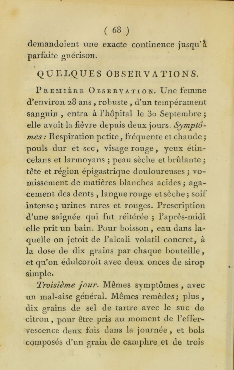 ( <58 ) deinandoient une exacte continence jusqu’S. parfaite guérison. QUELQUES OBSERVATIONS. Première Observation. Une femme d’environ 28 ans , robuste , d’un tempérament sanguin , entra à l’iiôpital le 3o Septembre ; elle avoit la fièvre depuis deux jours. Symptô- mes : Respiration petite, fréquente et chaude ; pouls dur et sec, visage rouge, yeux étin- celans et larmoyans ; peau sèche et brûlante ; tête et région épigastrique douloureuses 5 vo- missement de matières blanches acides ; aga- cement des dents , langue rouge et sèche j soif intense ; urines rares et rouges. Prescription d’une saignée qui fut réitérée 5 l’après-midi elle prit un bain. Pour boisson, eau dans la- quelle on jetoit de l’alcali volatil concret, à la dose de dix grains par chaque bouteille, et qu’on édulcoroit avec deux onces de sirop simple. Troisième jour. Mêmes symptômes , avec un mal-aise général. Mêmes remèdes $ plus , dix srains de sel de tartre avec le suc de citron, pour être pris au moment de l’effer- vescence deux fois dans la journée , et bols composés d’un grain de camphre et de trois