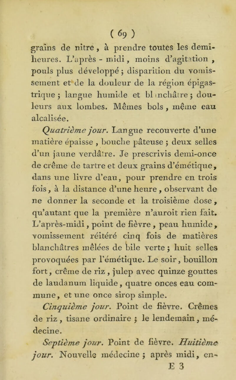 ( «9 ) grains de nitre , à prendre toutes les demi- heures. L’après - midi, moins d’agitition , pouls plus développé; disparition du vomis- sement et de la douleur de la région épigas- trique ; langue humide et blmchârrej dou- leurs aux lombes. Mêmes bols , même eau alcalisée. Quatrième jour. Langue recouverte d’une matière épaisse , bouche pâteuse ; deux selles d’un jaune verdâtre. Je prescrivis demi-once de crème de tartre et deux grains d’émétique, dans une livre d’eau, pour prendre en trois fois, à la distance d’une heure , observant de ne donner la seconde et la troisième dose, qu’autant que la première n’auroit rien fait. L’après-midi, point de fièvre , peau humide , vomissement réitéré cinq fois de matières blanchâtres mêlées de bile verte ; huit selles provoquées par l’émétique. Le soir, bouillon fort, crème de riz , julep avec quinze gouttes de laudanum liquide, quatre onces eau com- mune, et une once sirop simple. Cinquième jour. Point de fièvre. Crèmes de riz, tisane ordinaire ; le lendemain, mé- decine. Septième jour. Point de fièvre. Huitième jour. Nouvelle médecine; après midi, en- E 3